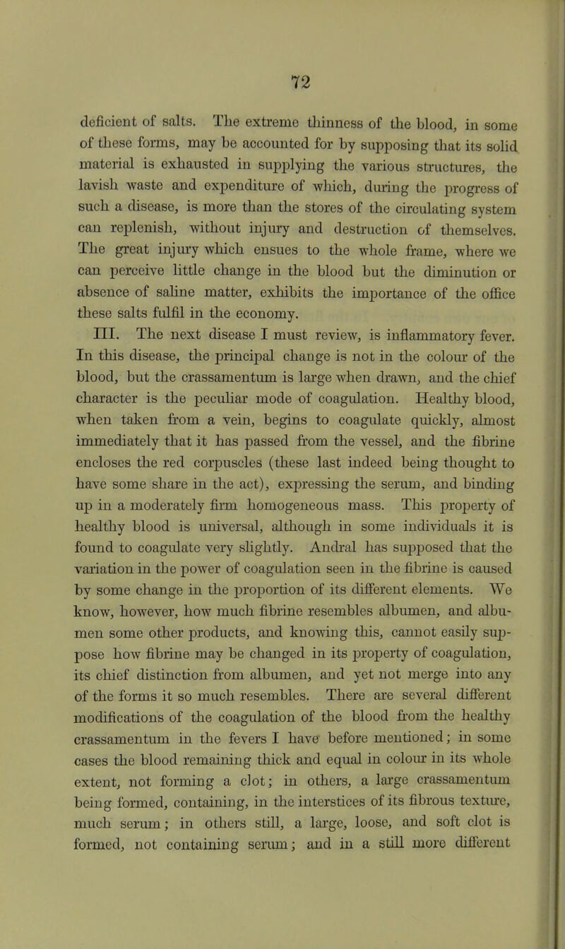 deficient of salts. The extreme thinness of the blood, in some of these forms, may be accounted for by supposing that its solid material is exhausted in supplying the various structures, the lavish waste and expenditure of which, during the progress of such a disease, is more than the stores of the circulating system can replenish, without injury and destruction of themselves. The great injury which ensues to the whole frame, where we can perceive little change in the blood but the diminution or absence of saline matter, exhibits the importance of the office these salts fulfil in the economy. III. The next disease I must review, is inflammatory fever. In this disease, the principal change is not in the colour of the blood, but the crassamentum is large when drawn, and the chief character is the peculiar mode of coagulation. Healthy blood, when taken from a vein, begins to coagulate quickly, almost immediately that it has passed from the vessel, and the fibrine encloses the red corpuscles (these last indeed being thought to have some share in the act), expressing the serum, and binding up in a moderately firm homogeneous mass. This property of healthy blood is universal, although in some individuals it is found to coagulate very slightly. Andral has supposed that the variation in the power of coagulation seen in the fibrine is caused by some change in the proportion of its different elements. We know, however, how much fibrine resembles albumen, and albu- men some other products, and knowing this, cannot easily sup- pose how fibrine may be changed in its property of coagulation, its chief distinction from albumen, and yet not merge into any of the forms it so much resembles. There are several different modifications of the coagulation of the blood from the healthy crassamentum in the fevers I have before mentioned; in some cases the blood remaining thick and equal in colour in its whole extent, not forming a clot; in others, a large crassamentum being formed, containing, in the interstices of its fibrous texture, much serum; in others still, a large, loose, and soft clot is formed, not containing serum; and in a still more different