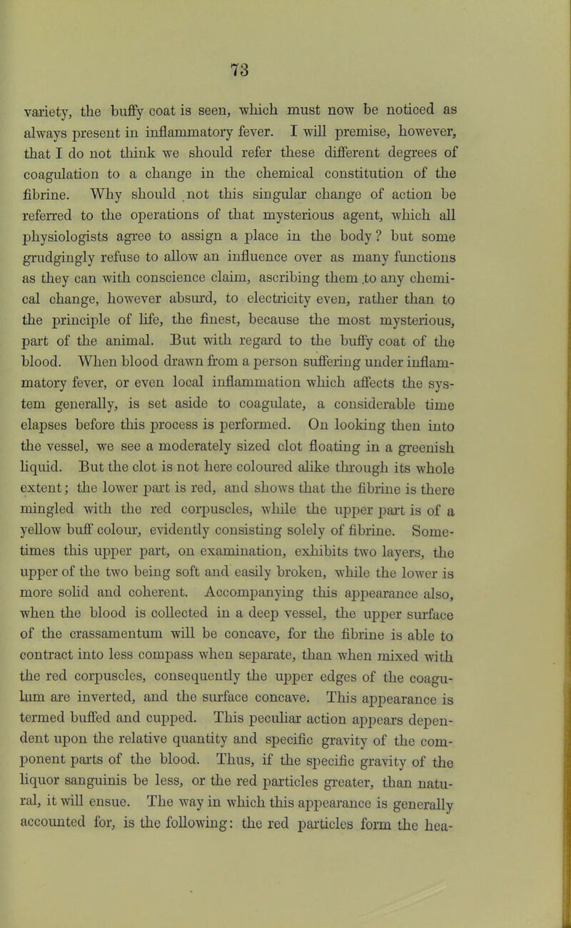 variety, the buffy coat is seen, which must now be noticed as always present in inflammatory fever. I will premise, however, that I do not think we should refer these different degrees of coagulation to a change in the chemical constitution of the fibrine. Why should not this singular change of action be referred to the operations of that mysterious agent, which all physiologists agree to assign a place in the body? but some grudgingly refuse to allow an influence over as many functions as they can with conscience claim, ascribing them .to any chemi- cal change, however absurd, to electricity even, rather than to the principle of life, the finest, because the most mysterious, part of the animal. But with regard to the buffy coat of the blood. When blood drawn from a person suffering under inflam- matory fever, or even local inflammation which affects the sys- tem generally, is set aside to coagulate, a considerable time elapses before this process is performed. On looking then into the vessel, we see a moderately sized clot floating in a greenish liquid. But the clot is not here coloured alike through its whole extent; the lower part is red, and shows that the fibrine is there mingled with the red corpuscles, while the upper part is of a yellow buff colour, evidently consisting solely of fibrine. Some- times this upper part, on examination, exhibits two layers, the upper of the two being soft and easily broken, while the lower is more sohd and coherent. Accompanying this appearance also, when the blood is collected in a deep vessel, the upper surface of the crassamentum will be concave, for the fibrine is able to contract into less compass when separate, than when mixed with the red corpuscles, consequently the upper edges of the coagu- lum are inverted, and the surface concave. This appearance is termed buffed and cupped. This peculiar action appears depen- dent upon the relative quantity and specific gravity of the com- ponent parts of the blood. Thus, if the specific gravity of the liquor sanguinis be less, or the red particles greater, than natu- ral, it will ensue. The way in which this appearance is generally accounted for, is the following: the red particles form the hea-