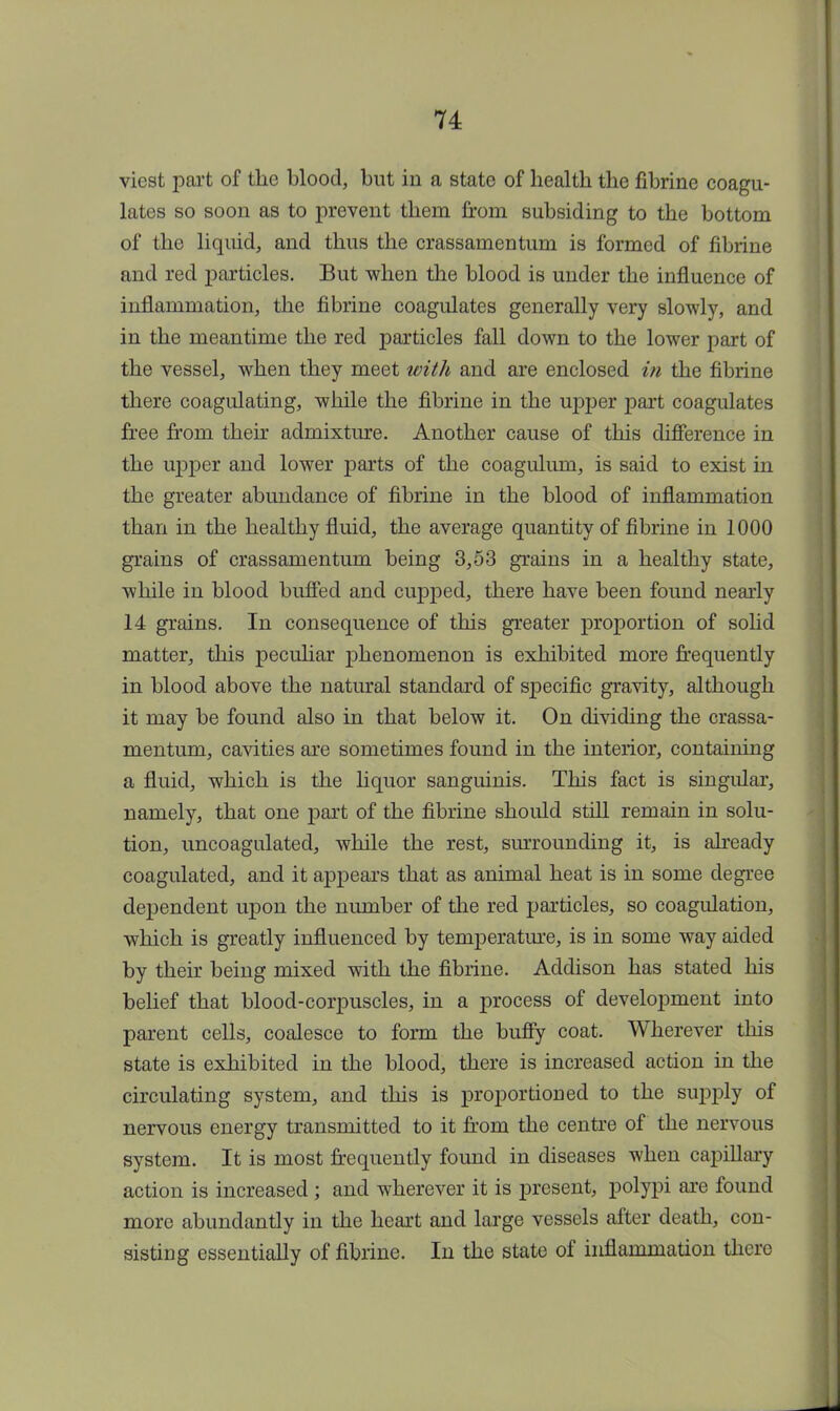 viest part of the blood, but in a state of health the fibrine coagu- lates so soon as to prevent them from subsiding to the bottom of the liquid, and thus the crassamentum is formed of fibrine and red particles. But when the blood is under the influence of inflammation, the fibrine coagulates generally very slowly, and in the meantime the red particles fall down to the lower part of the vessel, when they meet with and are enclosed in the fibrine there coagulating, while the fibrine in the upper part coagulates free from their admixture. Another cause of this difference in the upper and lower parts of the coagulum, is said to exist in the greater abundance of fibrine in the blood of inflammation than in the healthy fluid, the average quantity of fibrine in 1000 grains of crassamentum being 3,53 grains in a healthy state, while in blood buffed and cupped, there have been found nearly 14 grains. In consequence of this greater proportion of solid matter, this peculiar phenomenon is exhibited more frequently in blood above the natural standard of specific gravity, although it may be found also in that below it. On dividing the crassa- mentum, cavities are sometimes found in the interior, containing a fluid, which is the liquor sanguinis. This fact is singular, namely, that one part of the fibrine should still remain in solu- tion, uncoagulated, while the rest, surrounding it, is already coagulated, and it appears that as animal heat is in some degree dependent upon the number of the red particles, so coagulation, which is greatly influenced by temperature, is in some way aided by their being mixed with the fibrine. Addison has stated his belief that blood-corpuscles, in a process of development into parent cells, coalesce to form the buffy coat. Wherever this state is exhibited in the blood, there is increased action in the circulating system, and this is proportioned to the supply of nervous energy transmitted to it from the centre of the nervous system. It is most frequently found in diseases when capillary action is increased ; and wherever it is present, polypi are found more abundantly in the heart and large vessels after death, con- sisting essentially of fibrine. In the state of inflammation there A