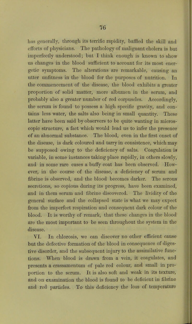 lias generally, through its terrific rapidity, battled the skill and efforts of physicians. The pathology of malignant cholera is but imperfectly understood; but I think enough is known to show us changes in the blood sufficient to account for its most ener- getic symptoms. The alterations are remarkable, causing an utter unfitness in the blood for the purposes of nutrition. In the commencement of the disease, the blood exhibits a greater proportion of solid matter, more albumen in the serum, and probably also a greater number of red corpuscles. Accordingly, the serum is found to possess a high specific gravity, and con- tains less water, the salts also being in small quantity. These latter have been said by observers to be quite wanting in micros- copic structure, a fact which would lead us to infer the presence of an abnormal substance. The blood, even in the first onset of the disease, is dark coloured and tarry in consistence, which may be supposed owing to the deficiency of salts. Coagulation is variable, in some instances taking place rapidly, in others slowly, and in some rare cases a buffy coat has been observed. How- ever, in the course of the disease, a deficiency of serum and fibrine is observed, and the blood becomes darker. The serous secretions, so copious during its progress, have been examined, and in them serum and fibrine discovered. The lividity of the general surface and the collapsed state is what we may expect from the imperfect respiration and consequent dark colour of the blood. It is worthy of remark, that these changes in the blood ore the most important to be seen throughout the system in the disease. VI. In chlorosis, we can discover no other efficient cause but the defective formation of the blood in consequence of diges- tive disorder, and the subsequent injury to the assimilative func- tions. When blood is drawn from a vein, it coagulates, and presents a crassamentum of pale red colour, and small in pro- portion to the serum. It is also soft and weak in its texture, and on examination the blood is found to be deficient in fibrine and red particles. To this deficiency the loss of temperature