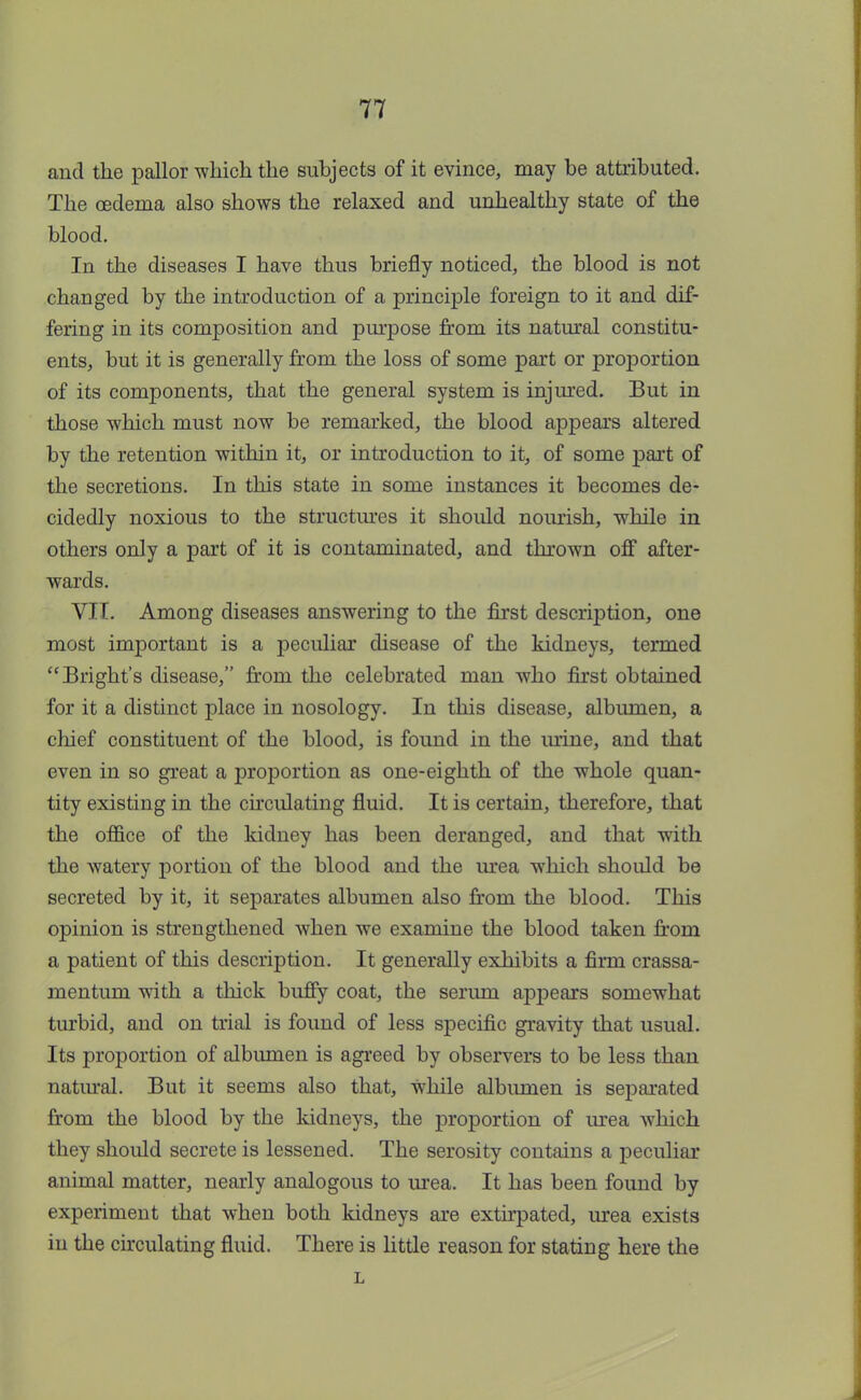 and the pallor which the subjects of it evince, may be attributed. The oedema also shows the relaxed and unhealthy state of the blood. In the diseases I have thus briefly noticed, the blood is not changed by the introduction of a principle foreign to it and dif- fering in its composition and purpose from its natural constitu- ents, but it is generally from the loss of some part or proportion of its components, that the general system is injured. But in those which must now be remarked, the blood appears altered by the retention within it, or introduction to it, of some part of the secretions. In this state in some instances it becomes de- cidedly noxious to the structures it should nourish, while in others only a part of it is contaminated, and thrown off after- wards. VII. Among diseases answering to the first description, one most important is a peculiar disease of the kidneys, termed  Bright's disease, from the celebrated man who first obtained for it a distinct place in nosology. In this disease, albumen, a chief constituent of the blood, is found in the mine, and that even in so great a proportion as one-eighth of the whole quan- tity existing in the circulating fluid. It is certain, therefore, that the office of the kidney has been deranged, and that with the watery portion of the blood and the urea which should be secreted by it, it separates albumen also from the blood. This opinion is strengthened when we examine the blood taken from a patient of this description. It generally exhibits a firm crassa- mentum with a thick buffy coat, the serum appears somewhat turbid, and on trial is found of less specific gravity that usual. Its proportion of albumen is agreed by observers to be less than natural. But it seems also that, while albumen is separated from the blood by the kidneys, the proportion of urea which they should secrete is lessened. The serosity contains a peculiar animal matter, nearly analogous to urea. It has been found by experiment that when both kidneys are extirpated, urea exists in the circulating fluid. There is little reason for stating here the L