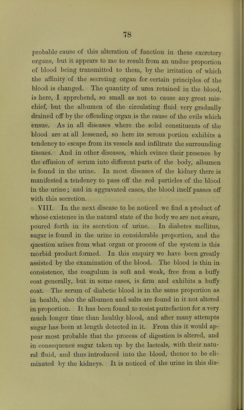 probable cause of this alteration of function in these excretory organs, but it appears to me to result from an undue proportion of blood being transmitted to them, by the irritation of which the affinity of the secreting organ for certain principles of the blood is changed. The quantity of urea retained in the blood, is here, I apprehend, so small as not to cause any great mis- chief, but the albumen of the circulating fluid very gradually drained off by the offending organ is the cause of the evils which ensue. As in all diseases where the solid constituents of the blood are at all lessened, so here its serous portion exhibits a tendency to escape from its vessels and infiltrate the surrounding tissues. And in other diseases, which evince their presence by the effusion of serum into different parts of the body, albumen is found in the urine. In most diseases of the kidney there is manifested a tendency to pass off the red particles of the blood in the urine; and in aggravated cases, the blood itself passes off with this secretion. VIII. In the next disease to be noticed we find a product of whose existence in the natural state of the body we are not aware, poured forth in its secretion of urine. In diabetes mellitus, sugar is found in the urine in considerable proportion, and the question arises from what organ or process of the system is this morbid product formed. In this enquiry we have been greatly assisted by the examination of the blood. The blood is thin in consistence, the coagulum is soft and weak, free from a buffy coat generally, but in some cases, is firm and exhibits a buffy coat. The serum of diabetic blood is in the same proportion as in health, also the albumen and salts are found in it not altered in proportion. It has been found to resist putrefaction for a very much longer time than healthy blood, and after many attempts sugar has been at length detected in it. From this it would ap- pear most probable that the process of digestion is altered, and in consequence sugar taken up by the lacteals, with their natu- ral fluid, and thus introduced into the blood, thence to be eli- minated by the kidneys. It is noticed of the mine in this dis-