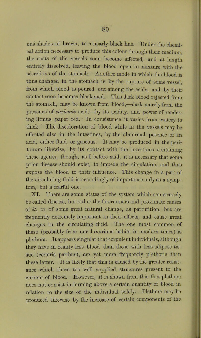 ous shades of brown, to a nearly black hue. Under the chemi- cal action necessary to produce this colour through their medium the coats of the vessels soon become affected, and at length entirely dissolved, leaving the blood open to mixture with the secretions of the stomach. Another mode in which the blood is thus changed in the stomach is by the rupture of some vessel, from which blood is poured out among the acids, and by their contact soon becomes blackened. This dark blood rejected from the stomach, may be known from blood,—dark merely from the presence of carbonic acid,—by its acidity, and power of render- ing litmus paper red. In consistence it varies from watery to thick. The discoloration of blood while in the vessels may be effected also in the intestines, by the abnormal pesence of an acid, either fluid or gaseous. It may be produced in the peri- tonum likewise, by its contact with the intestines containing these agents, though, as I before said, it is necessary that some prior disease should exist, to impede the circulation, and thus expose the blood to their influence. This change in a part of the circulating fluid is accordingly of importance only as a symp- tom, but a fearful one. XI. There are some states of the system which can scarcely be called disease, but rather the forerunners and proximate causes of it, or of some great natural change, as parturition, but are frequently extremely important in their effects, and cause great changes in the circulating fluid. The one most common of these (probably from our luxurious habits in modern times) is plethora. It appears singular that corpulent individuals, although they have in reality less blood than those with less adipose tis- sue (cceteris paribus), are yet more frequently plethoric than these latter. It is likely that this is caused by the greater resist- ance which these too well supplied structures present to the current of blood. However, it is shown from this that plethora does not consist in forming above a certain quantity of blood in relation to the size of the individual solely. Plethora may be produced likewise by the increase of certain components of the