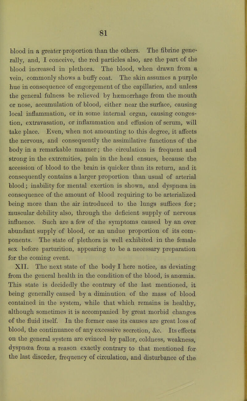 blood in a greater proportion than the others. The fibrine gene- rally, and, I conceive, the red particles also, are the part of the blood increased in plethora. The blood, when drawn from a vein, commonly shows a buffy coat. The skin assumes a purple hue in consequence of engorgement of the capillaries, and unless the general fulness be relieved by haemorrhage from the mouth or nose, accumulation of blood, either near the surface, causing local inflammation, or in some internal organ, causing conges- tion, extravasation, or inflammation and effusion of serum, will take place. Even, when not amounting to this degree, it affects the nervous, and consequently the assimilative functions of the body in a remarkable manner; the circulation is frequent and strong in the extremities, pain in the head ensues, because the accession of blood to the brain is quicker than its return, and it consequently contains a larger proportion than usual of arterial blood; inability for mental exertion is shown, and dyspnoea in consequence of the amoimt of blood requiring to be arterialized being more than the air introduced to the lungs suffices for; muscular debility also, through the deficient supply of nervous influence. Such are a few of the symptoms caused by an over abundant supply of blood, or an undue proportion of its com- ponents. The state of plethora is well exhibited in the female sex before parturition, appearing to be a necessary preparation for the coming event. XII. The next state of the body I here notice, as deviating from the general health in the condition of the blood, is ancemia. This state is decidedly the contrary of the last mentioned, it being generally caused by a diminution of the mass of blood contained in the system, while that which remains is healthy, although sometimes it is accompanied by great morbid changes of the fluid itself. In the former case its causes are great loss of blood, the continuance of any excessive secretion, &c. Its effects on the general system are evinced by pallor, coldness, weakness, dyspnoea from a reason exactly contrary to that mentioned for the last disorder, frequency of circulation, and disturbance of the