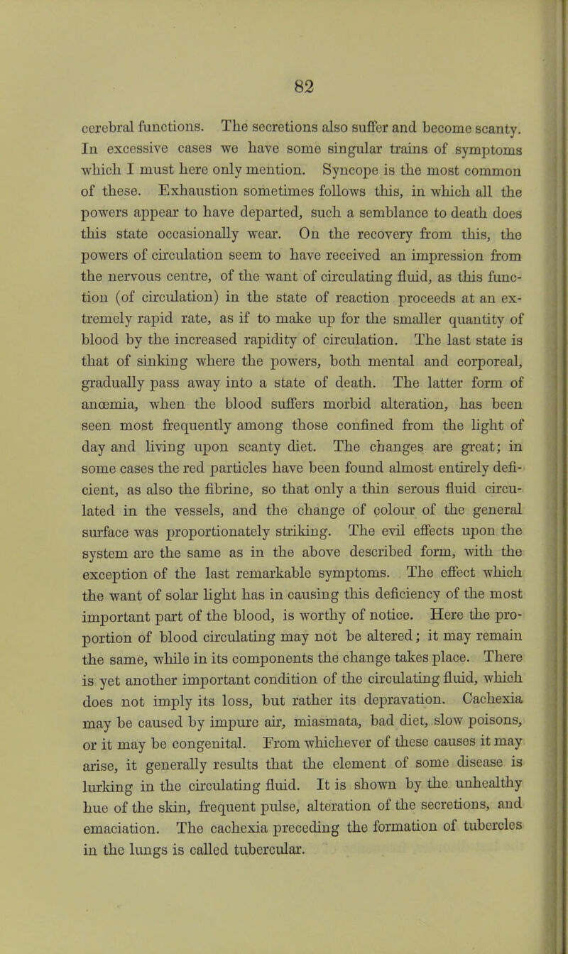 cerebral functions. The secretions also suffer and become scanty. In excessive cases we have some singular trains of symptoms which I must here only mention. Syncope is the most common of these. Exhaustion sometimes follows this, in which all the powers appear to have departed, such a semblance to death does this state occasionally wear. On the recovery from this, the powers of circulation seem to have received an impression from the nervous centre, of the want of circulating fluid, as this func- tion (of circulation) in the state of reaction proceeds at an ex- tremely rapid rate, as if to make up for the smaller quantity of blood by the increased rapidity of circulation. The last state is that of sinking where the powers, both mental and corporeal, gradually pass away into a state of death. The latter form of anoemia, when the blood suffers morbid alteration, has been seen most frequently among those confined from the light of day and living upon scanty diet. The changes are great; in some cases the red particles have been found almost entirely defi- cient, as also the fibrine, so that only a thin serous fluid circu- lated in the vessels, and the change of colour of the general surface was proportionately striking. The evil effects ivpon the system are the same as in the above described form, with the exception of the last remarkable symptoms. The effect which the want of solar light has in causing this deficiency of the most important part of the blood, is worthy of notice. Here the pro- portion of blood circulating may not be altered; it may remain the same, while in its components the change takes place. There is yet another important condition of the circulating fluid, which does not imply its loss, but rather its depravation. Cachexia may be caused by impure air, miasmata, bad diet, slow poisons, or it may be congenital. From whichever of these causes it may arise, it generally results that the element of some disease is lurking in the circulating fluid. It is shown by the unhealthy hue of the skin, frequent pulse, alteration of the secretions, and emaciation. The cachexia preceding the formation of tubercles in the lungs is called tubercular.