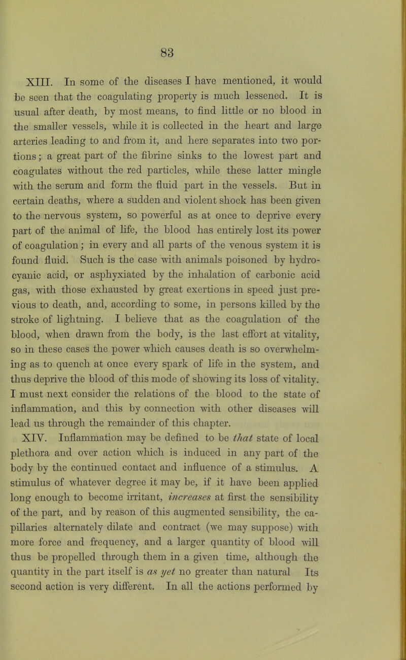 XIII. In some of the diseases I have mentioned, it would be seen that the coagulating property is much lessened. It is usual after death, by most means, to find little or no blood in the smaller vessels, while it is collected in the heart and large arteries leading to and from it, and here separates into two por- tions ; a great part of the fibrine sinks to the lowest part and coagulates without the red particles, while these latter mingle with the serum and form the fluid part in the vessels. But iu certain deaths, where a sudden and violent shock has been given to the nervous system, so powerful as at once to deprive every part of the animal of life, the blood has entirely lost its power of coagulation; in every and all parts of the venous system it is found fluid. Such is the case with animals poisoned by hydro- cyanic acid, or asphyxiated by the inhalation of carbonic acid gas, with those exhausted by great exertions in speed just pre- vious to death, and, according to some, in persons killed by the stroke of lightning. I believe that as the coagulation of the blood, when drawn from the body, is the last effort at vitality, so in these cases the power which causes death is so overwhelm- ing as to quench at once every spark of life in the system, and thus deprive the blood of this mode of showing its loss of vitality. I must next consider the relations of the blood to the state of inflammation, and this by conuection with other diseases will lead us through the remainder of this chapter. XIV. Inflammation may be defined to be that state of local plethora and over action which is induced in any part of the body by the continued contact and influence of a stimulus. A stimulus of whatever degree it may be, if it have been applied long enough to become irritant, increases at first the sensibility of the part, and by reason of this augmented sensibility, the ca- pillaries alternately dilate and contract (we may suppose) with more force and frequency, and a larger quantity of blood will thus be propelled through them in a given time, although the quantity in the part itself is as yet no greater than natural Its second action is very different. In all the actions performed by