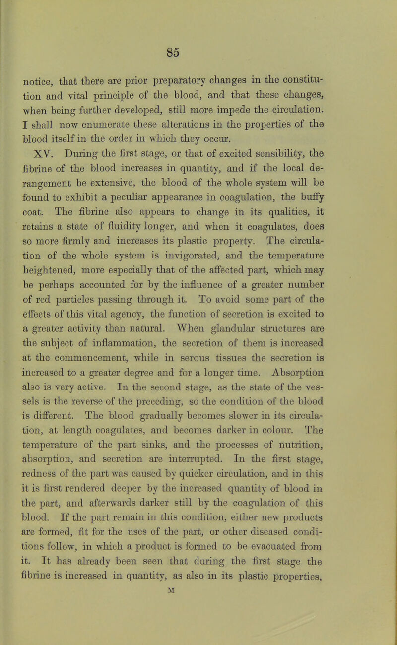 notice, that there are prior preparatory changes in the constitu- tion and vital principle of the blood, and that these changes, when being further developed, still more impede the circulation. I shall now enumerate these alterations in the properties of the blood itself in the order in which they occur. XV. During the first stage, or that of excited sensibility, the fibrine of the blood increases in quantity, and if the local de- rangement be extensive, the blood of the whole system will be found to exhibit a peculiar appearance in coagulation, the buffy coat. The fibrine also appears to change in its qualities, it retains a state of fluidity longer, and when it coagulates, does so more firmly and increases its plastic property. The circula- tion of the whole system is invigorated, and the temperature heightened, more especially that of the affected part, which may be perhaps accounted for by the influence of a greater number of red particles passing through it. To avoid some part of the effects of this vital agency, the function of secretion is excited to a greater activity than natural. When glandular structures are the subject of inflammation, the secretion of them is increased at the commencement, while in serous tissues the secretion is increased to a greater degree and for a longer time. Absorption also is very active. In the second stage, as the state of the ves- sels is the reverse of the preceding, so the condition of the blood is different. The blood gradually becomes slower in its circula- tion, at length coagulates, and becomes darker in colour. The temperature of the part sinks, and the processes of nutrition, absorption, and secretion are interrupted. In the first stage, redness of the part was caused by quicker circulation, and in this it is first rendered deeper by the increased quantity of blood in the part, and afterwards darker still by the coagulation of this blood. If the part remain in this condition, either new products are formed, fit for the uses of the part, or other diseased condi- tions follow, in which a product is formed to be evacuated from it. It has already been seen that during the first stage the fibrine is increased in quantity, as also in its plastic properties, M