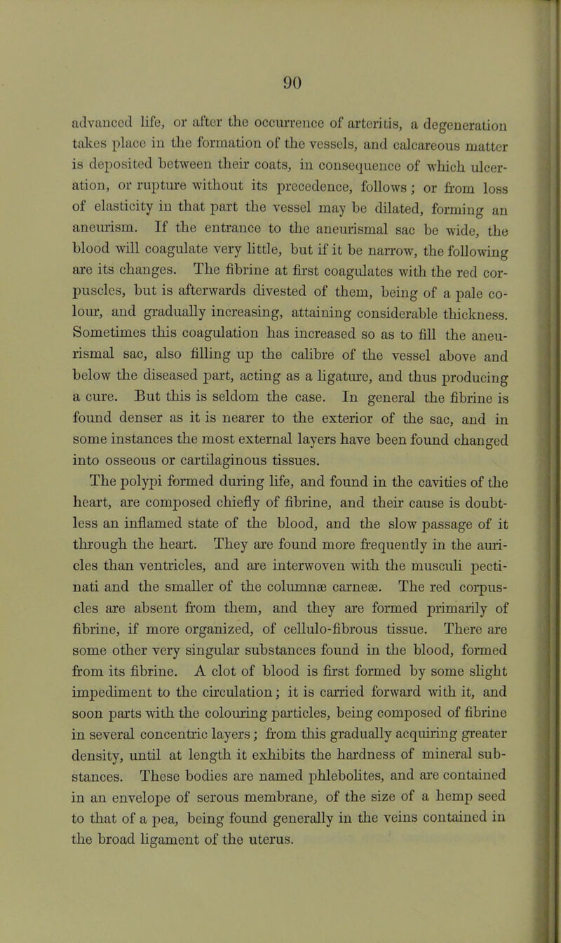 advanced life, or after the occurrence of arteritis, a degeneration takes place in the formation of the vessels, and calcareous matter is deposited between their coats, in consequence of which ulcer- ation, or rupture without its precedence, follows; or from loss of elasticity in that part the vessel may be dilated, forming an aneurism. If the entrance to the aneurismal sac be wide, the blood will coagulate very little, but if it be narrow, the following are its changes. The fibrine at first coagulates with the red cor- puscles, but is afterwards divested of them, being of a pale co- lour, and gradually increasing, attaining considerable thickness. Sometimes this coagulation has increased so as to fill the aneu- rismal sac, also filling up the calibre of the vessel above and below the diseased part, acting as a ligature, and thus producing a cure. But this is seldom the case. In general the fibrine is found denser as it is nearer to the exterior of the sac, and in some instances the most external layers have been found changed into osseous or cartilaginous tissues. The polypi formed during life, and found in the cavities of the heart, are composed chiefly of fibrine, and their cause is doubt- less an inflamed state of the blood, and the slow passage of it through the heart. They are found more frequently in the auri- cles than ventricles, and are interwoven with the musculi pecti- nati and the smaller of the columnse carneae. The red corpus- cles are absent from them, and they are formed primarily of fibrine, if more organized, of cellulo-fibrous tissue. There are some other very singular substances found in the blood, formed from its fibrine. A clot of blood is first formed by some slight impediment to the circulation; it is carried forward with it, and soon parts with the colouring particles, being composed of fibrine in several concentric layers; from this gradually acquiring greater density, until at length it exhibits the hardness of mineral sub- stances. These bodies are named phlebolites, and are contained in an envelope of serous membrane, of the size of a hemp seed to that of a pea, being found generally in the veins contained in the broad ligament of the uterus.