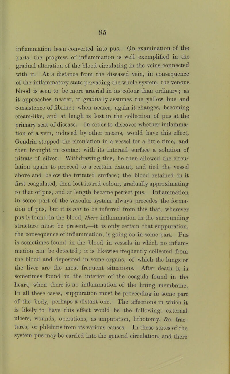 inflammation been converted into pus. On examination of the parts, the progress of inflammation is well exemplified in the gradual alteration of the blood circulating in the veins connected with it. At a distance from the diseased vein, in consequence of the inflammatory state pervading the whole system, the venous blood is seen to be more arterial in its colour than ordinary; as it approaches nearer, it gradually assumes the yellow hue and consistence of fibrine ; when nearer, again it changes, becoming cream-like, and at lengh is lost in the collection of pus at the primary seat of disease. In order to discover whether inflamma- tion of a vein, induced by other means, would have this effect, Gendrin stopped the circulation in a vessel for a little time, and then brought in contact with its internal surface a solution of nitrate of silver. Withdrawing this, he then allowed the circu- lation again to proceed to a certain extent, and tied the vessel above and below the irritated surface; the blood retained in it first coagulated, then lost its red colour, gradually approximating to that of pus, and at length became perfect pus. Inflammation in some part of the vascular system always precedes the forma- tion of pus, but it is not to be inferred from this that, wherever pus is found in the blood, there inflammation in the surrounding structure must be present,—it is only certain that suppuration, the consequence of inflammation, is going on in some part. Pus is sometimes found in the blood in vessels in which no inflam- mation can be detected ; it is likewise frequently collected from the blood and deposited in some organs, of which the lungs or the liver are the most frequent situations. After death it is sometimes found in the interior of the coagula found in the heart, when there is no inflammation of the lining membrane. In all these cases, suppuration must be proceeding in some part of the body, perhaps a distant one. The affections in which it is likely to have this effect would be the following: external ulcers, wounds, operations, as amputation, lithotomy, &c. frac tures, or phlebitis from its various causes. In these states of the system pus may be earned into the general circulation, and there