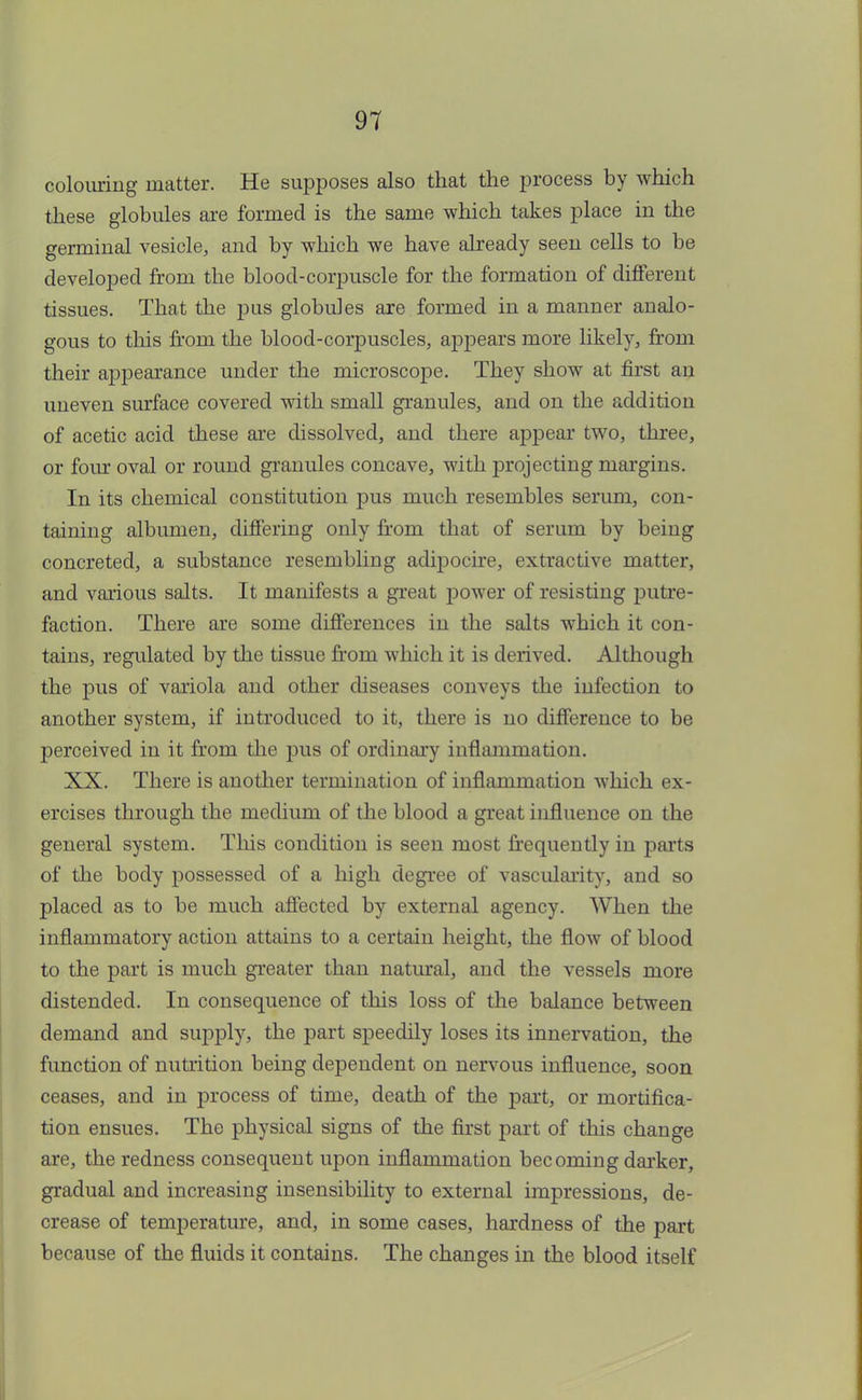 colouring matter. He supposes also that the process by which these globules are formed is the same which takes place in the germinal vesicle, and by which we have already seen cells to be developed from the blood-corpuscle for the formation of different tissues. That the pus globules are formed in a manner analo- gous to this from the blood-corpuscles, appears more likely, from their appearance under the microscope. They show at first an uneven surface covered with small granules, and on the addition of acetic acid these are dissolved, and there appear two, three, or four oval or round granules concave, with projecting margins. In its chemical constitution pus much resembles serum, con- taining albumen, differing only from that of serum by being concreted, a substance resembling adipocire, extractive matter, and various salts. It manifests a great power of resisting putre- faction. There are some differences in the salts which it con- tains, regulated by the tissue from which it is derived. Although the pus of variola and other diseases conveys the infection to another system, if introduced to it, there is no difference to be perceived in it from the pus of ordinary inflammation. XX. There is another termination of inflammation which ex- ercises through the medium of the blood a great influence on the general system. This condition is seen most frequently in parts of the body possessed of a high degree of vascularity and so placed as to be much affected by external agency. When the inflammatory action attains to a certain height, the flow of blood to the part is much greater than natural, and the vessels more distended. In consequence of this loss of the balance between demand and supply, the part speedily loses its innervation, the function of nutrition being dependent on nervous influence, soon ceases, and in process of time, death of the part, or mortifica- tion ensues. The physical signs of the first part of this change are, the redness consequent upon inflammation becoming darker, gradual and increasing insensibility to external impressions, de- crease of temperature, and, in some cases, hardness of the part because of the fluids it contains. The changes in the blood itself