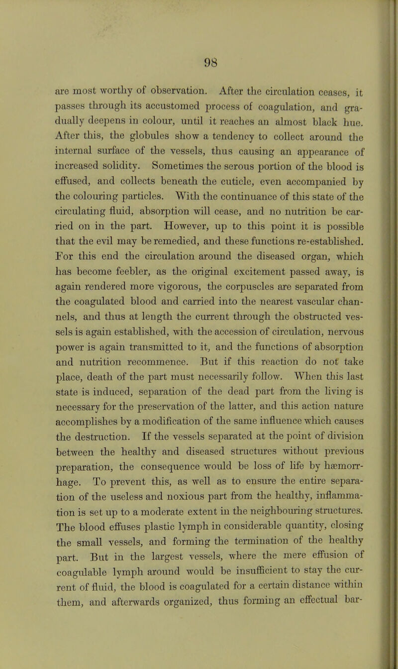 are most worthy of observation. After the circulation ceases, it passes through its accustomed process of coagulation, and gra- dually deepens in colour, until it reaches an almost black hue. After this, the globules show a tendency to collect around the internal surface of the vessels, thus causing an appearance of increased solidity. Sometimes the serous portion of the blood is effused, and collects beneath the cuticle, even accompanied by the colouring particles. With the continuance of this state of the circulating fluid, absorption will cease, and no nutrition be car- ried on in the part. However, up to this point it is possible that the evil may be remedied, and these functions re-established. For this end the circulation around the diseased organ, which has become feebler, as the original excitement passed away, is again rendered more vigorous, the corpuscles are separated from the coagulated blood and carried into the nearest vascular chan- nels, and thus at length the current through the obstructed ves- sels is again established, with the accession of circulation, nervous power is again transmitted to it, and the functions of absorption and nutrition recommence. But if this reaction do not take place, death of the part must necessarily follow. When this last state is induced, separation of the dead part from the living is necessary for the preservation of the latter, and this action nature accomplishes by a modification of the same influence which causes the destruction. If the vessels separated at the point of division between the healthy and diseased structures without previous preparation, the consequence would be loss of life by haemorr- hage. To prevent this, as well as to ensure the entire separa- tion of the useless and noxious part from the healthy, inflamma- tion is set up to a moderate extent in the neighbouring structures. The blood effuses plastic lymph in considerable quantity, closing the small vessels, and forming the termination of the healthy part. But in the largest vessels, where the mere effusion of coagulable lymph around would be insufficient to stay the cur- rent of fluid, the blood is coagulated for a certain distance within them, and afterwards organized, thus forming an effectual bar-