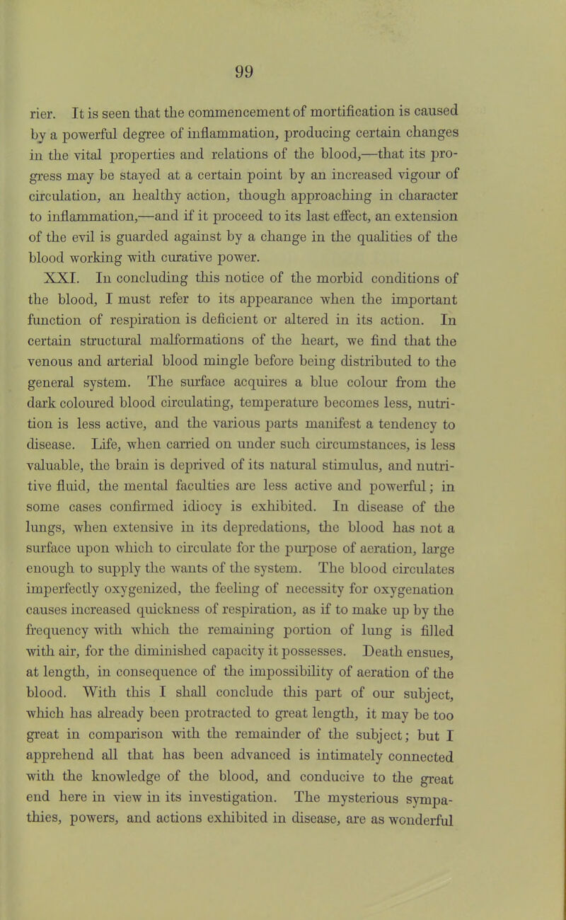 rier. It is seen that the commencement of mortification is caused by a powerful degree of inflammation, producing certain changes in the vital properties and relations of the blood,—that its pro- gress may be stayed at a certain point by an increased vigour of circulation, an healthy action, though approaching in character to inflammation,—and if it proceed to its last effect, an extension of the evil is guarded against by a change in the qualities of the blood working with curative power. XXI. In concluding this notice of the morbid conditions of the blood, I must refer to its appearance when the important function of respiration is deficient or altered in its action. In certain structural malformations of the heart, we find that the venous and arterial blood mingle before being distributed to the general system. The surface acquires a blue colour from the dark coloured blood circulating, temperature becomes less, nutri- tion is less active, and the various parts manifest a tendency to disease. Life, when carried on under such circumstances, is less valuable, the brain is deprived of its natural stimulus, and nutri- tive fluid, the mental faculties are less active and powerful; in some cases confirmed idiocy is exhibited. In disease of the lungs, when extensive in its depredations, the blood has not a surface upon which to circulate for the purpose of aeration, large enough to supply the wants of the system. The blood circulates imperfectly oxygenized, the feeling of necessity for oxygenation causes increased quickness of respiration, as if to make up by the frequency with which the remaining portion of lung is filled with air, for the diminished capacity it possesses. Death ensues, at length, in consequence of the impossibility of aeration of the blood. With this I shall conclude this part of our subject, which has already been protracted to great length, it may be too great in comparison with the remainder of the subject; but I apprehend all that has been advanced is intimately connected with the knowledge of the blood, and conducive to the great end here in view in its investigation. The mysterious sympa- thies, powers, and actions exhibited in disease, are as wonderful