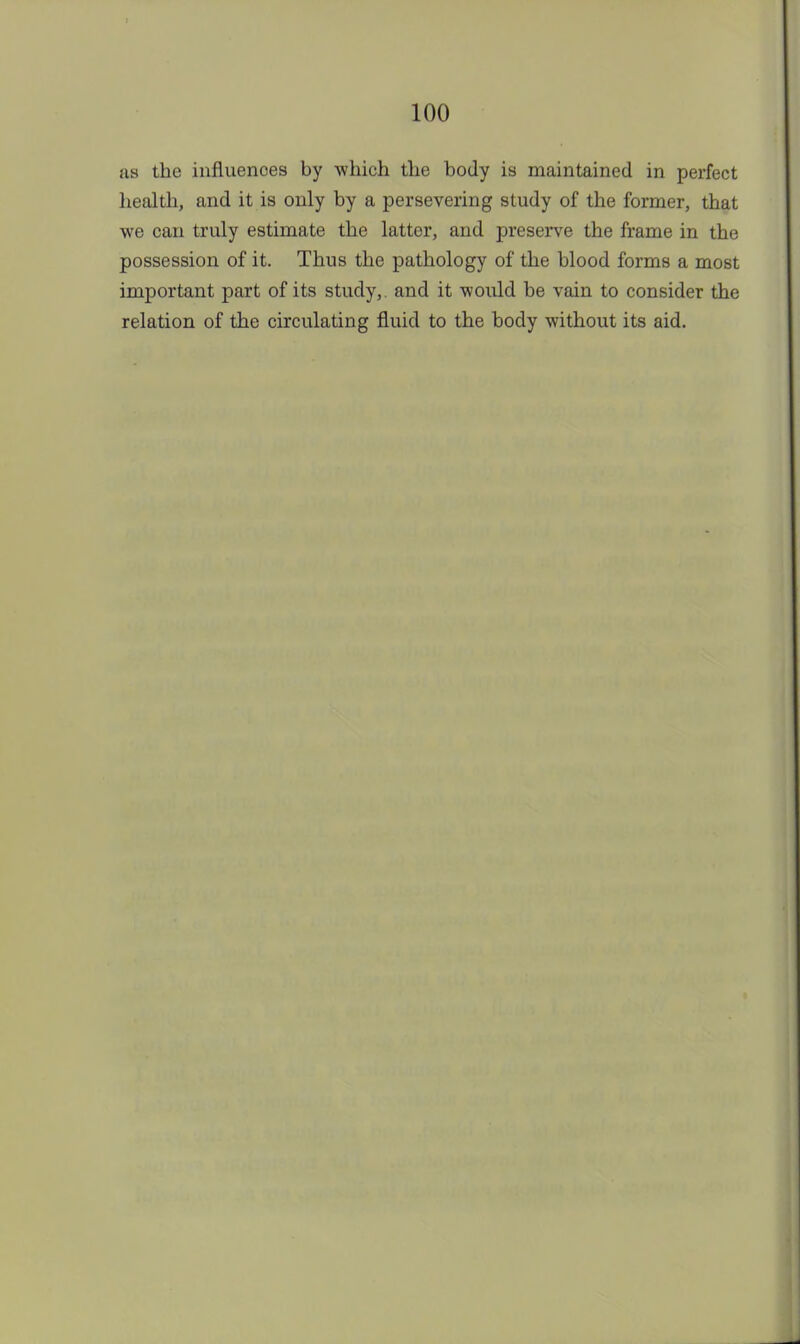 as the influences by which the body is maintained in perfect health, and it is only by a persevering study of the former, that we can truly estimate the latter, and preserve the frame in the possession of it. Thus the pathology of the blood forms a most important part of its study,, and it would be vain to consider the relation of the circulating fluid to the body without its aid.