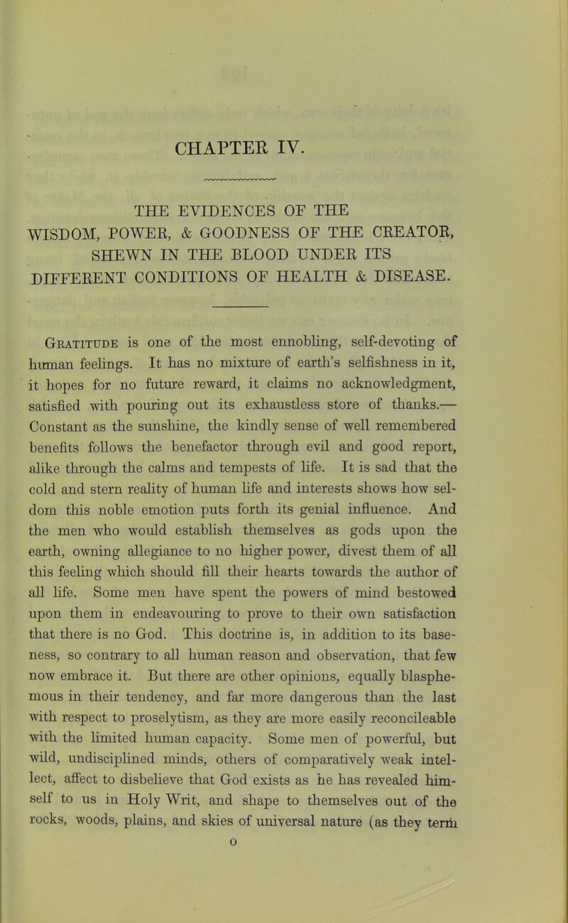 THE EVIDENCES OF THE WISDOM, POWER, & GOODNESS OF THE CREATOR, SHEWN IN THE BLOOD UNDER ITS DIFFERENT CONDITIONS OF HEALTH & DISEASE. Gratitude is one of the most ennobling, self-devoting of human feelings. It has no mixture of earth's selfishness in it, it hopes for no future reward, it claims no acknowledgment, satisfied with pouring out its exhaustless store of thanks.— Constant as the sunshine, the kindly sense of well remembered benefits follows the benefactor through evil and good report, alike through the calms and tempests of life. It is sad that the cold and stern reality of human life and interests shows how sel- dom this noble emotion puts forth its genial influence. And the men who would establish themselves as gods upon the earth, owning allegiance to no higher power, divest them of all this feeling which should fill their hearts towards the author of all life. Some men have spent the powers of mind bestowed upon them in endeavouring to prove to their own satisfaction that there is no God. This doctrine is, in addition to its base- ness, so contrary to all human reason and observation, that few now embrace it. But there are other opinions, equally blasphe- mous in their tendency, and far more dangerous than the last with respect to proselytism, as they are more easily reconcileable with the limited human capacity. Some men of powerful, but wild, undisciplined minds, others of comparatively weak intel- lect, affect to disbelieve that God exists as he has revealed him- self to us in Holy Writ, and shape to themselves out of the rocks, woods, plains, and skies of universal nature (as they term o