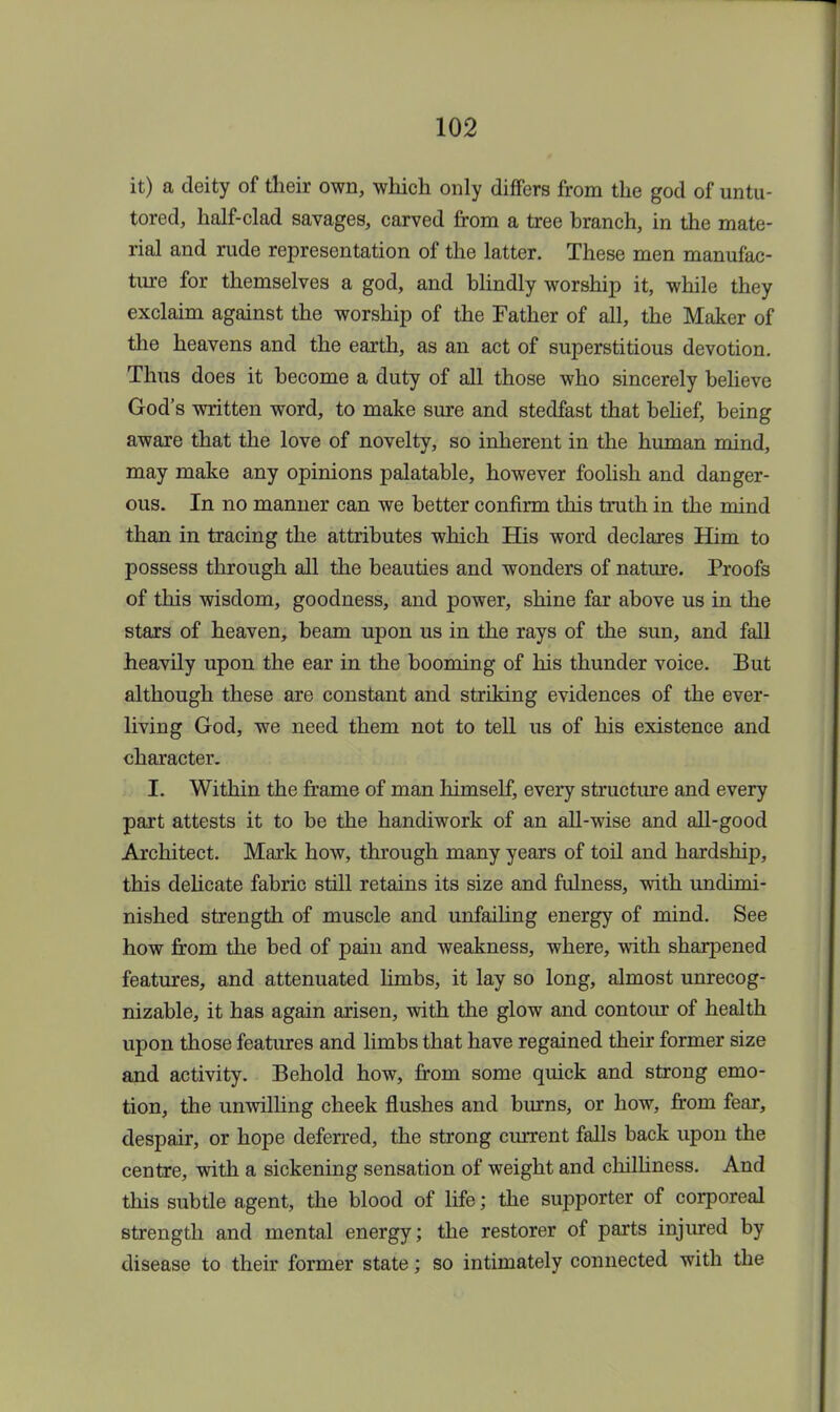 it) a deity of their own, which only differs from the god of untu- tored, half-clad savages, carved from a tree branch, in the mate- rial and rude representation of the latter. These men manufac- ture for themselves a god, and blindly worship it, while they exclaim against the worship of the Father of all, the Maker of the heavens and the earth, as an act of superstitious devotion. Thus does it become a duty of all those who sincerely believe God's written word, to make sure and stedfast that belief, being aware that the love of novelty, so inherent in the human mind, may make any opinions palatable, however foolish and danger- ous. In no manner can we better confirm this truth in the mind than in tracing the attributes which His word declares Him to possess through all the beauties and wonders of nature. Proofs of this wisdom, goodness, and power, shine far above us in the stars of heaven, beam upon us in the rays of the sun, and fall heavily upon the ear in the booming of his thunder voice. But although these are constant and striking evidences of the ever- living God, we need them not to tell us of his existence and character. I. Within the frame of man himself, every structure and every part attests it to be the handiwork of an all-wise and all-good Architect. Mark how, through many years of toil and hardship, this delicate fabric still retains its size and fulness, with undimi- nished strength of muscle and unfailing energy of mind. See how from the bed of pain and weakness, where, with sharpened features, and attenuated limbs, it lay so long, almost unrecog- nizable, it has again arisen, with the glow and contour of health upon those features and limbs that have regained their former size and activity. Behold how, from some quick and strong emo- tion, the unwilling cheek flushes and burns, or how, from fear, despair, or hope deferred, the strong current falls back upon the centre, with a sickening sensation of weight and chilliness. And this subtle agent, the blood of life; the supporter of corporeal strength and mental energy; the restorer of parts injured by disease to their former state; so intimately connected with the