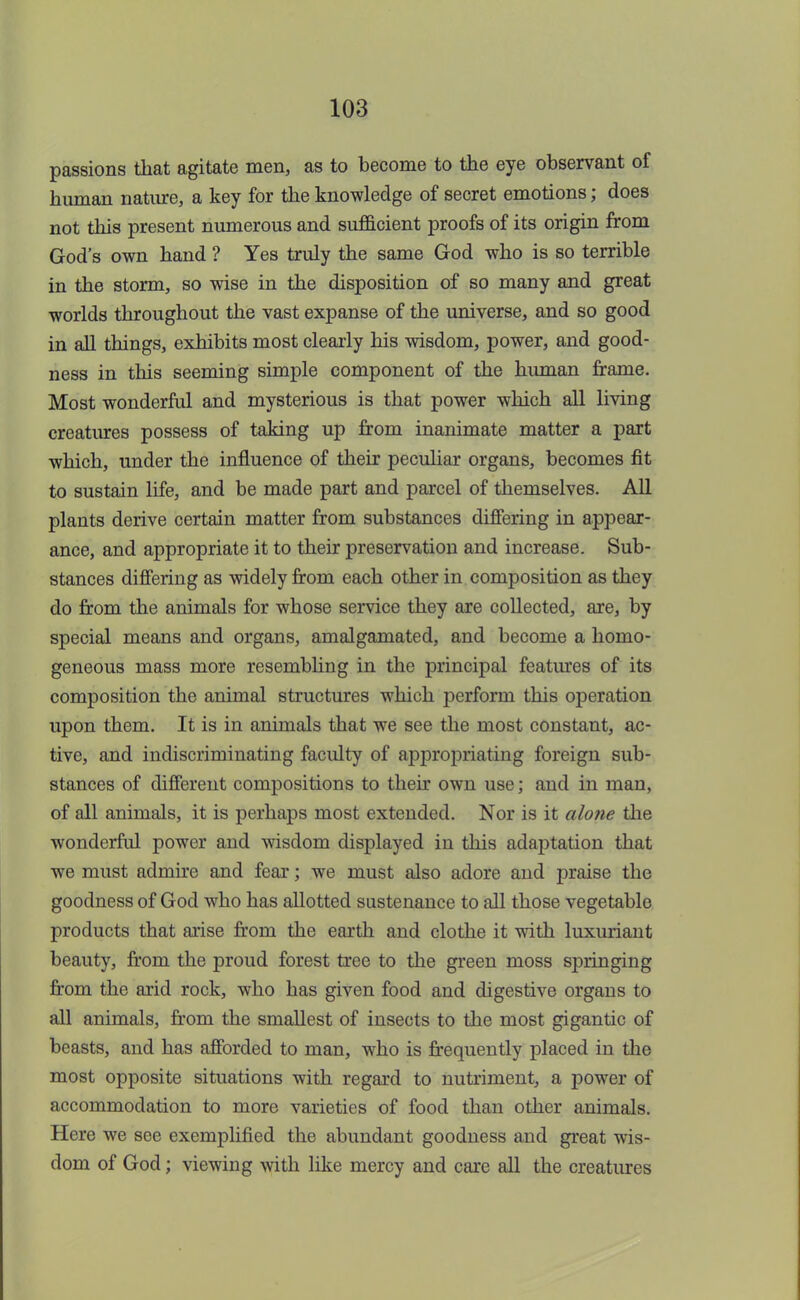 passions that agitate men, as to become to the eye observant of human nature, a key for the knowledge of secret emotions; does not this present numerous and sufficient proofs of its origin from God's own hand ? Yes truly the same God who is so terrible in the storm, so wise in the disposition of so many and great worlds throughout the vast expanse of the universe, and so good in all things, exhibits most clearly his wisdom, power, and good- ness in this seeming simple component of the human frame. Most wonderful and mysterious is that power which all living creatures possess of taking up from inanimate matter a part which, under the influence of their peculiar organs, becomes fit to sustain life, and be made part and parcel of themselves. All plants derive certain matter from substances differing in appear- ance, and appropriate it to their preservation and increase. Sub- stances differing as widely from each other in composition as they do from the animals for whose service they are collected, are, by special means and organs, amalgamated, and become a homo- geneous mass more resembling in the principal features of its composition the animal structures which perform this operation upon them. It is in animals that we see the most constant, ac- tive, and indiscriminating faculty of appropriating foreign sub- stances of different compositions to their own use; and in man, of all animals, it is perhaps most extended. Nor is it alone the wonderful power and wisdom displayed in this adaptation that we must admire and fear; we must also adore and praise the goodness of God who has allotted sustenance to all those vegetable products that arise from the earth and clothe it with luxuriant beauty, from the proud forest tree to the green moss springing from the arid rock, who has given food and digestive organs to all animals, from the smallest of insects to the most gigantic of beasts, and has afforded to man, who is frequently placed in the most opposite situations with regard to nutriment, a power of accommodation to more varieties of food than other animals. Here we see exemplified the abundant goodness and great wis- dom of God; viewing with like mercy and care all the creatures