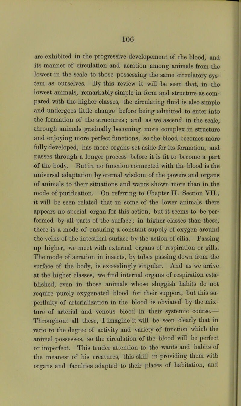 are exhibited in the progressive developement of the blood, and its manner of circulation and aeration among animals from the lowest in the scale to those possessing the same circulatory sys- tem as ourselves. By this review it will be seen that, in the lowest animals, remarkably simple in form and structure as com- pared with the higher classes, the circulating fluid is also simple and undergoes little change before being admitted to enter into the formation of the structures; and as we ascend in the scale, through animals gradually becoming more complex in structure and enjoying more perfect functions, so the blood becomes more fully developed, has more organs set aside for its formation, and passes through a longer process before it is fit to become a part of the body. But in no function connected with the blood is the universal adaptation by eternal wisdom of the powers and organs of animals to their situations and wants shown more than in the mode of purification. On referring to Chapter II. Section VII., it will be seen related that in some of the lower animals there appears no special organ for this action, but it seems to be per- formed by all parts of the surface; in higher classes than these, there is a mode of ensuring a constant supply of oxygen around the veins of the intestinal surface by the action of cilia. Passing up higher, we meet with external organs of respiration or gills. The mode of aeration in insects, by tubes passing down from the surface of the body, is exceedingly singular. And as we arrive at the higher classes, we find internal organs of respiration esta- blished, even in those animals whose sluggish habits do not require purely oxygenated blood for their support, but this su- perfluity of arterialization in the blood is obviated by the mix- ture of arterial and venous blood in then systemic course.— Throughout all these, I imagine it will be seen clearly that in ratio to the degree of activity and variety of function which the animal possesses, so the circulation of the blood will be perfect or imperfect. This tender attention to the wants and habits of the meanest of his creatures, this skill in providing them with organs and faculties adapted to their places of habitation, and