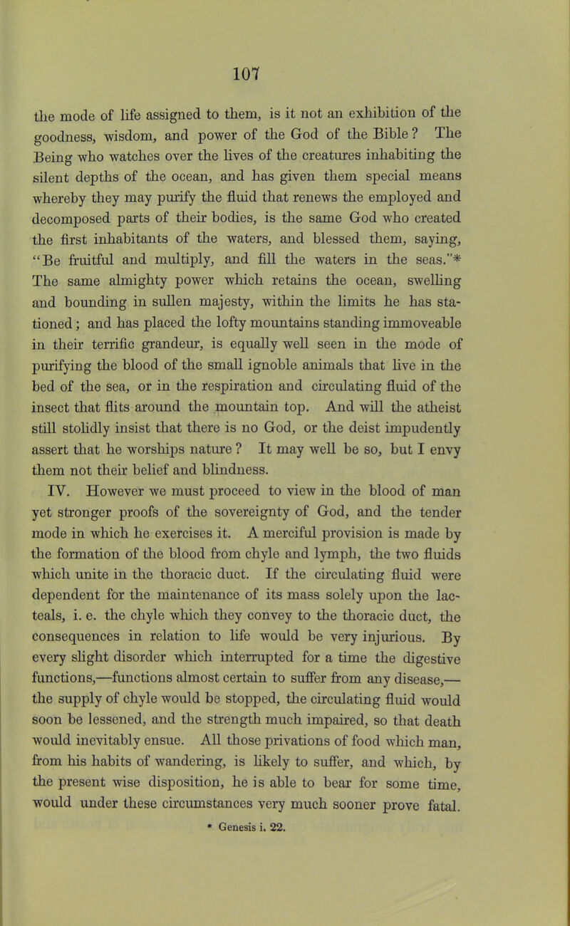 the mode of life assigned to them, is it not an exhibition of the goodness, wisdom, and power of the God of the Bible ? The Being who watches over the lives of the creatures inhabiting the silent depths of the ocean, and has given them special means whereby they may purify the fluid that renews the employed and decomposed parts of their bodies, is the same God who created the first inhabitants of the waters, and blessed them, saying, Be fruitful and multiply, and fill the waters in the seas.* The same almighty power which retains the ocean, swelling and bounding in sullen majesty, within the limits he has sta- tioned ; and has placed the lofty mountains standing immoveable in their terrific grandeur, is equally well seen in the mode of purifying the blood of the small ignoble animals that live in the bed of the sea, or in the respiration and circulating fluid of the insect that flits around the mountain top. And will the atheist still stolidly insist that there is no God, or the deist impudently assert that he worships nature ? It may well be so, but I envy them not their belief and blindness. IV. However we must proceed to view in the blood of man yet stronger proofs of the sovereignty of God, and the tender mode in which he exercises it. A merciful provision is made by the formation of the blood from chyle and lymph, the two fluids which unite in the thoracic duct. If the circulating fluid were dependent for the maintenance of its mass solely upon the lac- teals, i. e. the chyle which they convey to the thoracic duct, the consequences in relation to life would be very injurious. By every slight disorder which interrupted for a time the digestive functions,—functions almost certain to suffer from any disease,— the supply of chyle would be stopped, the circulating fluid would soon be lessened, and the strength much impaired, so that death would inevitably ensue. All those privations of food which man, from his habits of wandering, is likely to suffer, and which, by the present wise disposition, he is able to bear for some time, would under these circumstances very much sooner prove fatal. * Genesis i. 22.