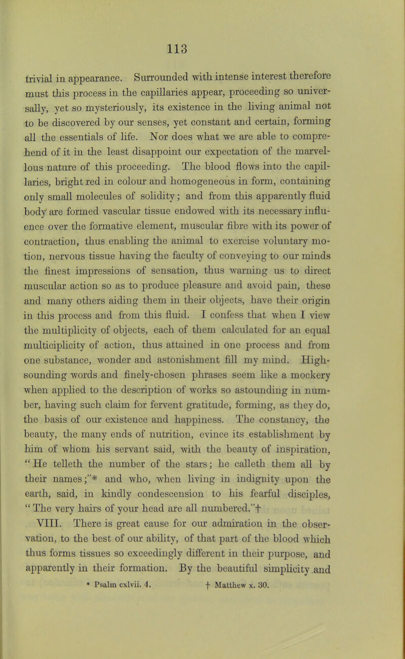 trivial in appearance. Surrounded with intense interest therefore must this process in the capillaries appear, proceeding so univer- sally, yet so mysteriously, its existence in the living animal not to be discovered by our senses, yet constant and certain, forming all the essentials of life. Nor does what we are able to compre- hend of it in the least disappoint our expectation of the marvel- lous nature of this proceeding. The blood flows into the capil- laries, bright red in colour and homogeneous in form, containing only small molecules of solidity; and from this apparently fluid body are formed vascular tissue endowed with its necessary influ- ence over the formative element, muscular fibre with its power of contraction, thus enabling the animal to exercise voluntary mo- tion, nervous tissue having the faculty of conveying to our minds the finest impressions of sensation, thus warning us to direct muscular action so as to produce pleasure and avoid pain, these and many others aiding them in their objects, have then* origin in this process and fi'om this fluid. I confess that when I view the multiplicity of objects, each of them calculated for an equal multiciplicity of action, thus attained in one process and from one substance, wonder and astonishment fill my mind. High- sounding words and finely-chosen phrases seem like a mockery when applied to the description of works so astounding in num- ber, having such claim for fervent gratitude, forming, as they do, the basis of our existence and happiness. The constancy, the beauty, the many ends of nutrition, evince its establishment by him of whom his servant said, with the beauty of inspiration, He telleth the number of the stars; he calleth them all by their names;* and who, when living in indignity upon the earth, said, in kindly condescension to his fearful disciples,  The very hairs of your head are all numbered.f VIII. There is great cause for our admiration in the obser- vation, to the best of our ability, of that part of the blood which thus forms tissues so exceedingly different in their purpose, and apparently in their formation. By the beautiful simplicity and * Psalm cxlvii. 4. f Matthew x. 30.