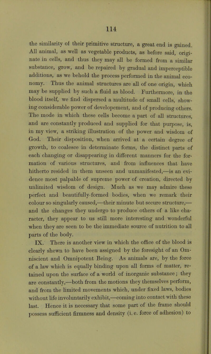 the similarity of their primitive structure, a great end is gained. All animal, as well as vegetable products, as before said, origi- nate in cells, and thus they may all be formed from a similar substance, grow, and be repaired by gradual and imperceptible additions, as we behold the process performed in the animal eco- nomy. Thus the animal structures are all of one origin, which may be supplied by such a fluid as blood. Furthermore, in the blood itself, we find (dispersed a multitude of small cells, show- ing considerable power of developement, and of producing others. The mode in which these cells become a part of all structures, and are constantly produced and supplied for that purpose, is, in my view, a striking illustration of the power and wisdom of God. Their disposition, when arrived at a certain degree of growth, to coalesce in determinate forms, the distinct parts of each changing or disappearing in different manners for the for- mation of various structures, and from influences that have hitherto resided in them unseen and unmanifested,—is an evi- dence most palpable of supreme power of creation, directed by unlimited wisdom of design. Much as we may admire these perfect and beautifully-formed bodies, when we remark their colour so singularly caused,—their minute but secure structure,— and the changes they undergo to produce others of a like cha- racter, they appear to us still more interesting and wonderful when they are seen to be the immediate source of nutrition to all parts of the body. IX. There is another view in which the office of the blood is clearly shewn to have been assigned by the foresight of an Om- niscient and Omnipotent Being. As animals are, by the force of a law which is equally binding upon all forms of matter, re- tained upon the surface of a world of inorganic substance; they are constantly,—both from the motions they themselves perform, and from the limited movements which, under fixed laws, bodies without life involuntarily exhibit,—coming into contact with these last. Hence it is necessary that some part of the frame should possess sufficient firmness and density (i. e. force of adhesion) to