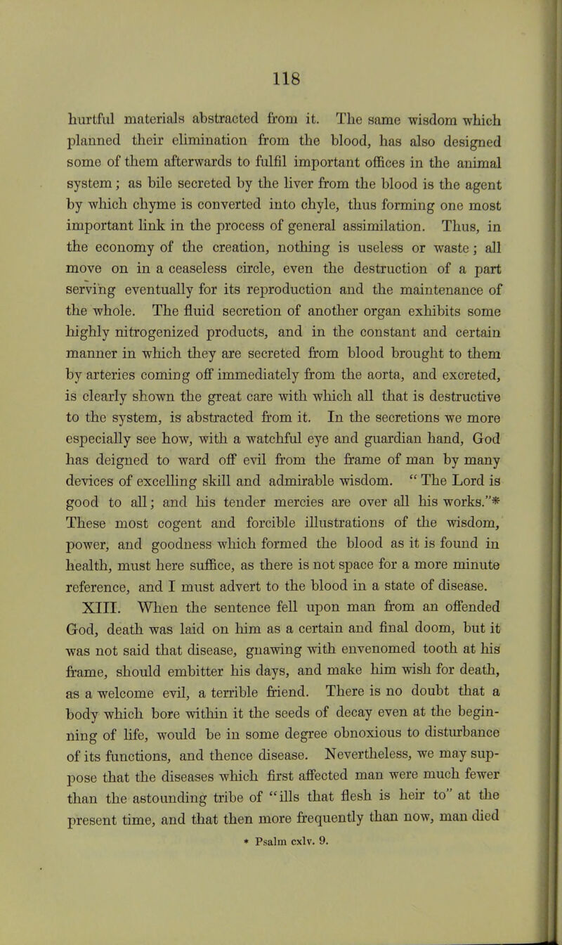 hurtful materials abstracted from it. The same wisdom which planned their elimination from the blood, has also designed some of them afterwards to fulfil important offices in the animal system; as bile secreted by the liver from the blood is the agent by which chyme is converted into chyle, thus forming one most important link in the process of general assimilation. Thus, in the economy of the creation, nothing is useless or waste; all move on in a ceaseless circle, even the destruction of a part serving eventually for its reproduction and the maintenance of the whole. The fluid secretion of another organ exhibits some highly nitrogenized products, and in the constant and certain manner in which they are secreted from blood brought to them by arteries coming off immediately from the aorta, and excreted, is clearly shown the great care with which all that is destructive to the system, is abstracted from it. In the secretions we more especially see how, with a watchful eye and guardian hand, God has deigned to ward off evil from the frame of man by many devices of excelling skill and admirable wisdom.  The Lord is good to all; and his tender mercies are over all his works.* These most cogent and forcible illustrations of the wisdom, power, and goodness which formed the blood as it is found in health, must here suffice, as there is not space for a more minute reference, and I must advert to the blood in a state of disease. XIII. When the sentence fell upon man from an offended God, death was laid on him as a certain and final doom, but it was not said that disease, gnawing with envenomed tooth at his frame, should embitter his days, and make him wish for death, as a welcome evil, a terrible friend. There is no doubt that a body which bore within it the seeds of decay even at the begin- ning of life, would be in some degree obnoxious to disturbance of its functions, and thence disease. Nevertheless, we may sup- pose that the diseases which first affected man were much fewer than the astounding tribe of ills that flesh is heir to at the present time, and that then more frequently than now, man died * Psalm cxlv. 9.