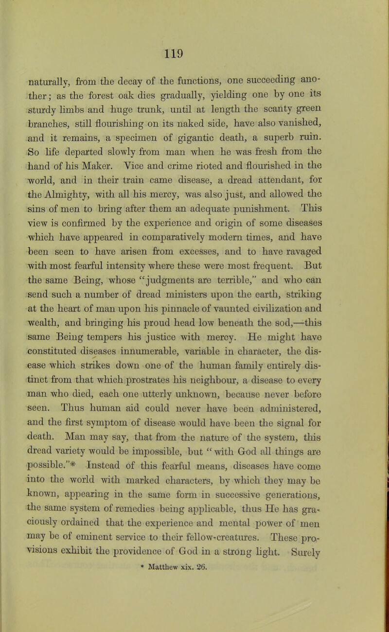 naturally, from the decay of the functions, one succeeding ano- ther ; as the forest oak dies gradually, yielding one by one its sturdy limbs and huge trunk, until at length the scanty green branches, still flourishing on its naked side, have also vanished, and it remains, a specimen of gigantic death, a superb ruin. So life departed slowly from man when he was fresh from the hand of his Maker. Vice and crime rioted and flourished in the world, and in their train came disease, a dread attendant, for the Almighty, with all his mercy, was also just, and allowed the sins of men to bring after them an adequate punishment. This view is confirmed by the experience and origin of some diseases which have appeared in comparatively modern times, and have been seen to have arisen from excesses, and to have ravaged with most fearful intensity where these were most frequent. But the same Being, whose judgments are terrible, and who can send such a number of dread ministers upon the earth, striking at the heart of man upon his pinnacle of vaunted civilization and wealth, and bringing his proud head low beneath the sod,—this same Being tempers his justice with mercy. He might have constituted diseases innumerable, variable in character, the dis- ease which strikes down one of the human family entirely dis- tinct from that which prostrates his neighbour, a disease to every man who died, each one utterly unknown, because never before seen. Thus human aid could never have been administered, and the first symptom of disease would have been the signal for death. Man may say, that from the nature of the system, this dread variety would be impossible, but  with God all things are possible.* Instead of this fearful means, diseases have come into the world with marked characters, by which they may be known, appearing in the same form in successive generations, the same system of remedies being applicable, thus He has gra- ciously ordained that the experience and mental power of men may be of eminent service to their fellow-creatures. These pro- visions exhibit the providence of God in a strong light. Surely * Matthew xix. 26.