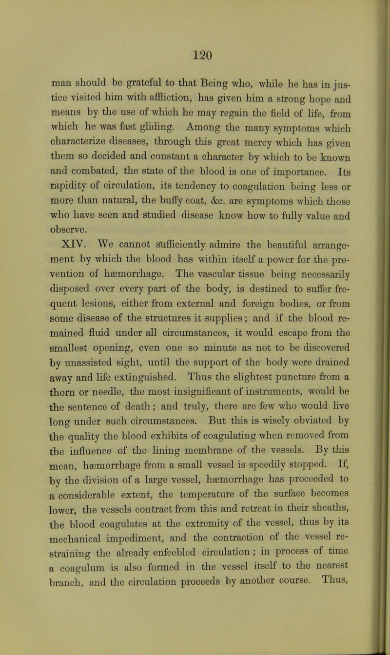 man should be grateful to that Being who, while he has in jus- tice visited him with affliction, has given him a strong hope and means by the use of which he may regain the field of life, from which he was fast gliding. Among the many symptoms which characterize diseases, through this great mercy which has given them so decided and constant a character by which to be known and combated, the state of the blood is one of importance. Its rapidity of circulation, its tendency to coagulation being less or more than natural, the buffy coat, &c. are symptoms which those who have seen and studied disease know how to fully value and observe. XIV. We cannot sufficiently admire the beautiful arrange- ment by which the blood has within itself a power for the pre- vention of haemorrhage. The vascular tissue being necessarily disposed over every part of the body, is destined to suffer fre- quent lesions, either from external and foreign bodies, or from some disease of the structures it supplies; and if the blood re- mained fluid under all circumstances, it would escape from the smallest opening, even one so minute as not to be discovered by unassisted sight, until the support of the body were drained away and life extinguished. Thus the slightest puncture from a thorn or needle, the most insignificant of instruments, would be the sentence of death; and truly, there are few who would live long under such circumstances. But this is wisely obviated by the quality the blood exhibits of coagulating when removed from the influence of the lining membrane of the vessels. By this mean, haemorrhage from a small vessel is speedily stopped. If, by the division of a large vessel, haemorrhage has proceeded to a considerable extent, the temperature of the surface becomes lower, the vessels contract from this and retreat in their sheaths, the blood coagulates at the extremity of the vessel, thus by its mechanical impediment, and the contraction of the vessel re- straining the already enfeebled circulation; in process of time a coagulum is also formed in the vessel itself to the nearest branch, and the circulation proceeds by another course. Thus,