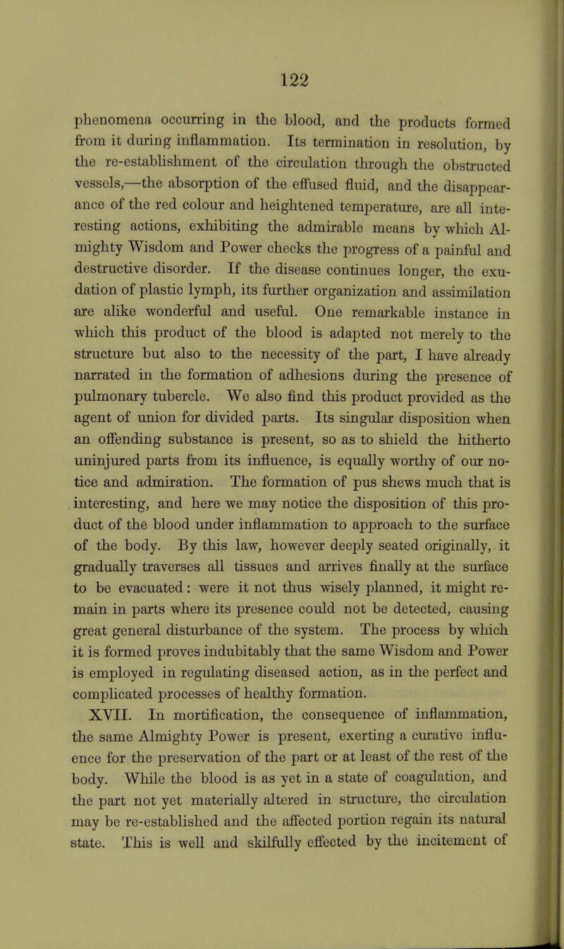 phenomena occurring in the blood, and the products formed from it during inflammation. Its termination in resolution, by the re-establishment of the circulation through the obstructed vessels,—the absorption of the effused fluid, and the disappear- ance of the red colour and heightened temperature, are all inte- resting actions, exhibiting the admirable means by which Al- mighty Wisdom and Power checks the progress of a painful and destructive disorder. If the disease continues longer, the exu- dation of plastic lymph, its further organization and assimilation are alike wonderful and useful. One remarkable instance in which this product of the blood is adapted not merely to the structure but also to the necessity of the part, I have already narrated in the formation of adhesions during the presence of pulmonary tubercle. We also find this product provided as the agent of union for divided parts. Its singular disposition when an offending substance is present, so as to shield the hitherto uninjured parts from its influence, is equally worthy of our no- tice and admiration. The formation of pus shews much that is interesting, and here we may notice the disposition of this pro- duct of the blood under inflammation to approach to the surface of the body. By this law, however deeply seated originally, it gradually traverses all tissues and arrives finally at the surface to be evacuated: were it not thus wisely planned, it might re- main in parts where its presence could not be detected, causing great general disturbance of the system. The process by which it is formed proves indubitably that the same Wisdom and Power is employed in regulating diseased action, as in the perfect and complicated processes of healthy formation. XVII. In mortification, the consequence of inflammation, the same Almighty Power is present, exerting a curative influ- ence for the preservation of the part or at least of the rest of the body. While the blood is as yet in a state of coagulation, and the part not yet materially altered in structure, the circulation may be re-established and the affected portion regain its natural state. This is well and skilfully effected by the incitement of