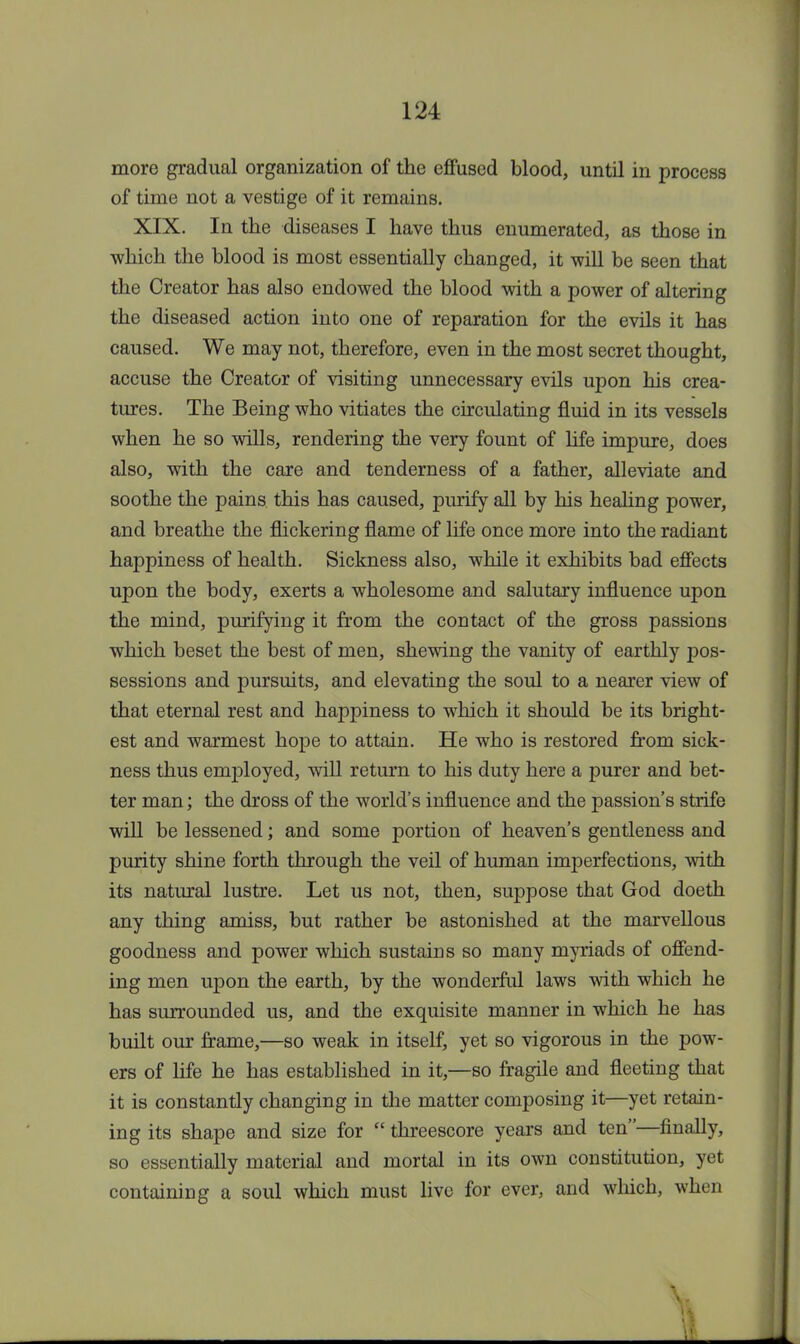 more gradual organization of the effused blood, until in process of time not a vestige of it remains. XIX. In the diseases I have thus enumerated, as those in which the blood is most essentially changed, it will be seen that the Creator has also endowed the blood with a power of altering the diseased action into one of reparation for the evils it has caused. We may not, therefore, even in the most secret thought, accuse the Creator of visiting unnecessary evils upon his crea- tures. The Being who vitiates the circulating fluid in its vessels when he so wills, rendering the very fount of life impure, does also, with the care and tenderness of a father, alleviate and soothe the pains this has caused, purify all by his healing power, and breathe the flickering flame of life once more into the radiant happiness of health. Sickness also, while it exhibits bad effects upon the body, exerts a wholesome and salutary influence upon the mind, purifying it from the contact of the gross passions which beset the best of men, shewing the vanity of earthly pos- sessions and pursuits, and elevating the soul to a nearer view of that eternal rest and happiness to which it should be its bright- est and warmest hope to attain. He who is restored from sick- ness thus employed, will return to his duty here a purer and bet- ter man; the dross of the world's influence and the passion's strife will be lessened; and some portion of heaven's gentleness and purity shine forth through the veil of human imperfections, with its natural lustre. Let us not, then, suppose that God doeth any thing amiss, but rather be astonished at the marvellous goodness and power which sustains so many myriads of offend- ing men upon the earth, by the wonderful laws with which he has surrounded us, and the exquisite manner in which he has built our frame,—so weak in itself, yet so vigorous in the pow- ers of life he has established in it,—so fragile and fleeting that it is constantly changing in the matter composing it—yet retain- ing its shape and size for  threescore years and ten—finally, so essentially material and mortal in its own constitution, yet containing a soul which must live for ever, and which, when