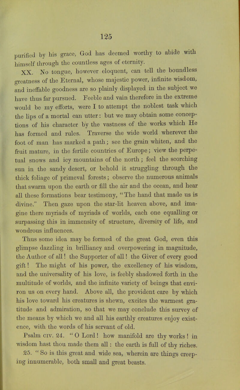 purified by his grace, God has deemed worthy to abide with himself through the countless ages of eternity. XX. No tongue, however eloquent, can tell the boundless greatness of the Eternal, whose majestic power, infinite wisdom, and ineffable goodness are so plainly displayed in the subject we have thus far pursued. Feeble and vain therefore in the extreme would be my efforts, were I to attempt the noblest task which the lips of a mortal can utter: but we may obtain some concep- tions of his character by the vastness of the works which He has formed and rules. Traverse the wide world wherever the foot of man has marked a path; see the grain whiten, and the fruit mature, in the fertile countries of Europe; view the perpe- tual snows and icy mountains of the north; feel the scorching sun in the sandy desert, or behold it struggling through the thick foliage of primeval forests; observe the numerous animals that swarm upon the earth or fill the air and the ocean, and hear all these formations bear testimony,  The hand that made us is divine. Then gaze upon the star-lit heaven above, and ima- gine there myriads of myriads of worlds, each one equalling or surpassing this in immensity of structure, diversity of life, and wondrous influences. Thus some idea may be formed of the great God, even this glimpse dazzling in brilliancy and overpowering in magnitude, the Author of all! the Supporter of all! the Giver of every good gift! The might of his power, the excellency of his wisdom, and the universality of his love, is feebly shadowed forth in the multitude of worlds, and the infinite variety of beings that envi- ron us on every hand. Above all, the provident care by which his love toward his creatures is shewn, excites the warmest gra- titude and admiration, so that we may conclude this survey of the means by which we and all his earthly creatures enjoy exist- ence, with the words of his servant of old. Psalm civ. 24.  O Lord ! how manifold are thy works ! in wisdom hast thou made them all: the earth is full of thy riches. 25.  So is this great and wide sea, wherein are things creep- ing innumerable, both small and great beasts.