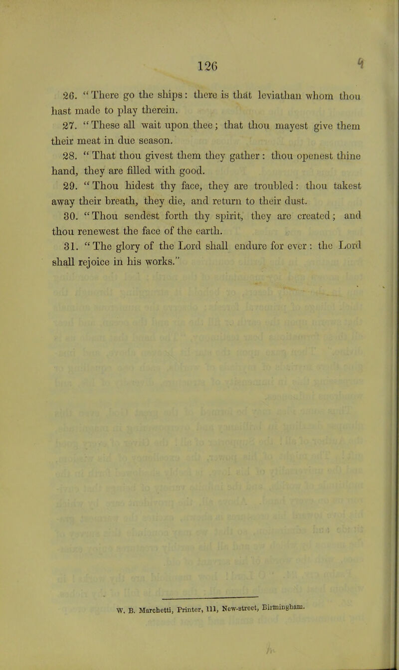 20.  There go the ships: there is that leviathan whom thou hast made to play therein. 27. These all wait upon thee; that thou mayest give them their meat in due season. 28.  That thou givest them they gather : thou openest thine hand, they are filled with good. 29.  Thou hidest thy face, they are troubled: thou takest away their breath, they die, and return to their dust. 30. Thou sendest forth thy spirit, they are created; and thou renewest the face of the earth. 31. The glory of the Lord shall endure for ever: the Lord shall rejoice in his works. W. B. Marchetti, Printer, 111, New-street, Birmingham.