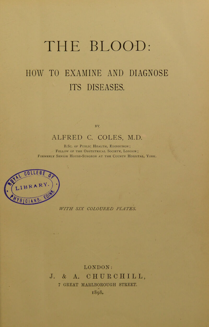 THE BLOOD HOW TO EXAMINE AND DIAGNOSE ITS DISEASES. BY ALFRED C. COLES, M.D. B.Sc. of Public Health, Edinburgh ; Fellow of the Obstetrical Society, London; Formerly Senior House-Surgeon at the County Hospital, York. LONDON: J. & A. CHURCHILL, 7 GREAT MARLBOROUGH STREET. 1898.