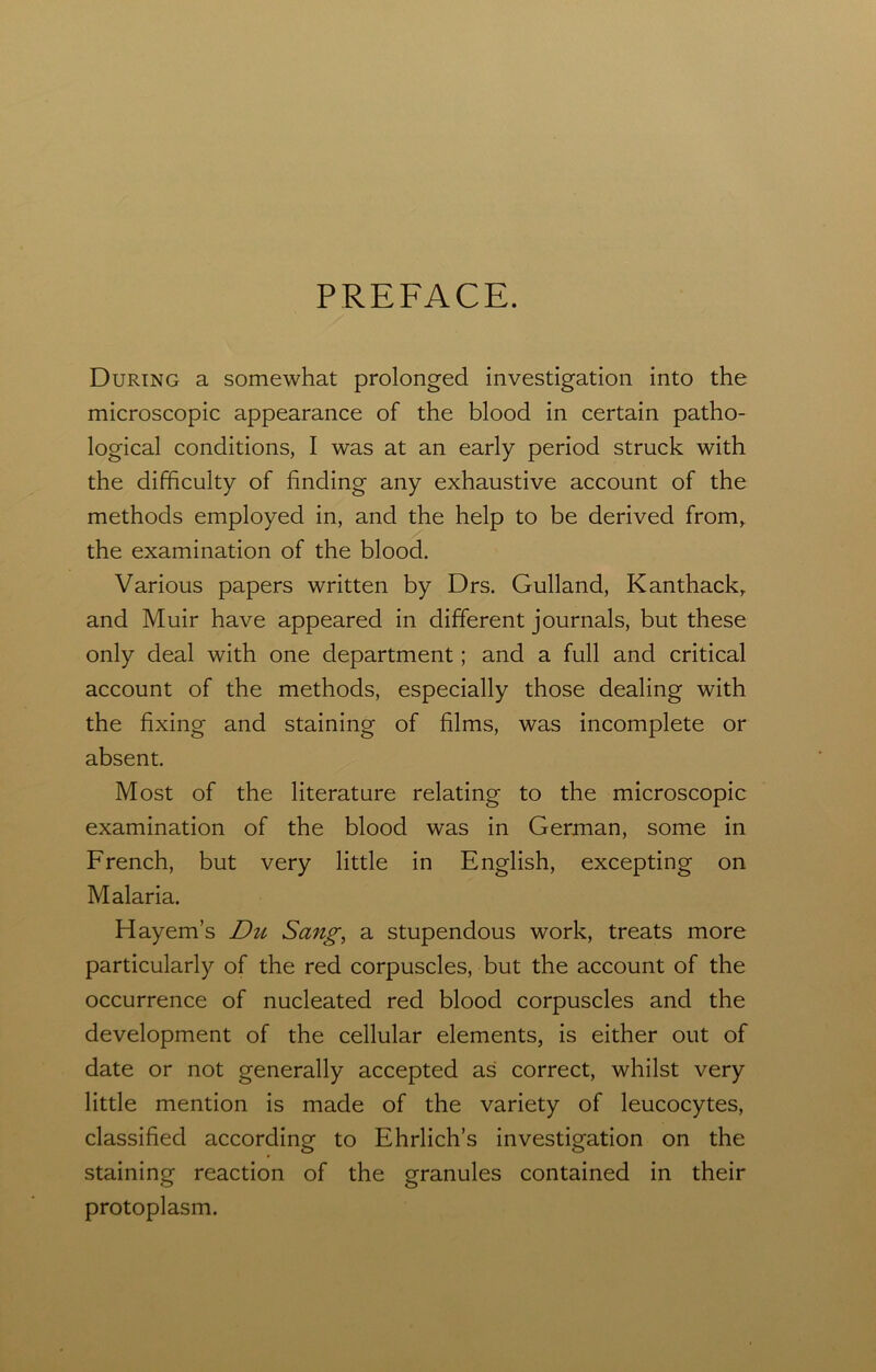 PREFACE. During a somewhat prolonged investigation into the microscopic appearance of the blood in certain patho- logical conditions, I was at an early period struck with the difficulty of finding any exhaustive account of the methods employed in, and the help to be derived from, the examination of the blood. Various papers written by Drs. Gulland, Kanthack, and Muir have appeared in different journals, but these only deal with one department; and a full and critical account of the methods, especially those dealing with the fixing and staining of films, was incomplete or absent. Most of the literature relating to the microscopic examination of the blood was in German, some in French, but very little in English, excepting on Malaria. Hayem’s Du Sang, a stupendous work, treats more particularly of the red corpuscles, but the account of the occurrence of nucleated red blood corpuscles and the development of the cellular elements, is either out of date or not generally accepted as correct, whilst very little mention is made of the variety of leucocytes, classified according to Ehrlich’s investigation on the staining reaction of the granules contained in their protoplasm.