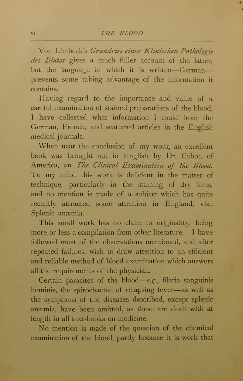Von Limbeck’s Grundriss einer Klinischen Pathologie des Blutes gives a much fuller account of the latter, but the language in which it is written—German— prevents some taking advantage of the information it contains. Having regard to the importance and value of a careful examination of stained preparations of the blood, I have collected what information I could from the German, French, and scattered articles in the English medical journals. When near the conclusion of my work, an excellent book was brought out in English by Dr. Cabot, of America, on The Clinical Examination of the Blood. To my mind this work is deficient in the matter of technique, particularly in the staining of dry films, and no mention is made of a subject which has quite recently attracted some attention in England, viz., Splenic anaemia. This small work has no claim to originality, being more or less a compilation from other literature. I have followed most of the observations mentioned, and after repeated failures, wish to draw attention to an efficient and reliable method of blood examination which answers all the requirements of the physician. Certain parasites of the blood—eg, filaria sanguinis hominis, the spirochaetae of relapsing fever—as well as the symptoms of the diseases described, except splenic anaemia, have been omitted, as these are dealt with at length in all text-books on medicine. No mention is made of the question of the chemical examination of the blood, partly because it is work that