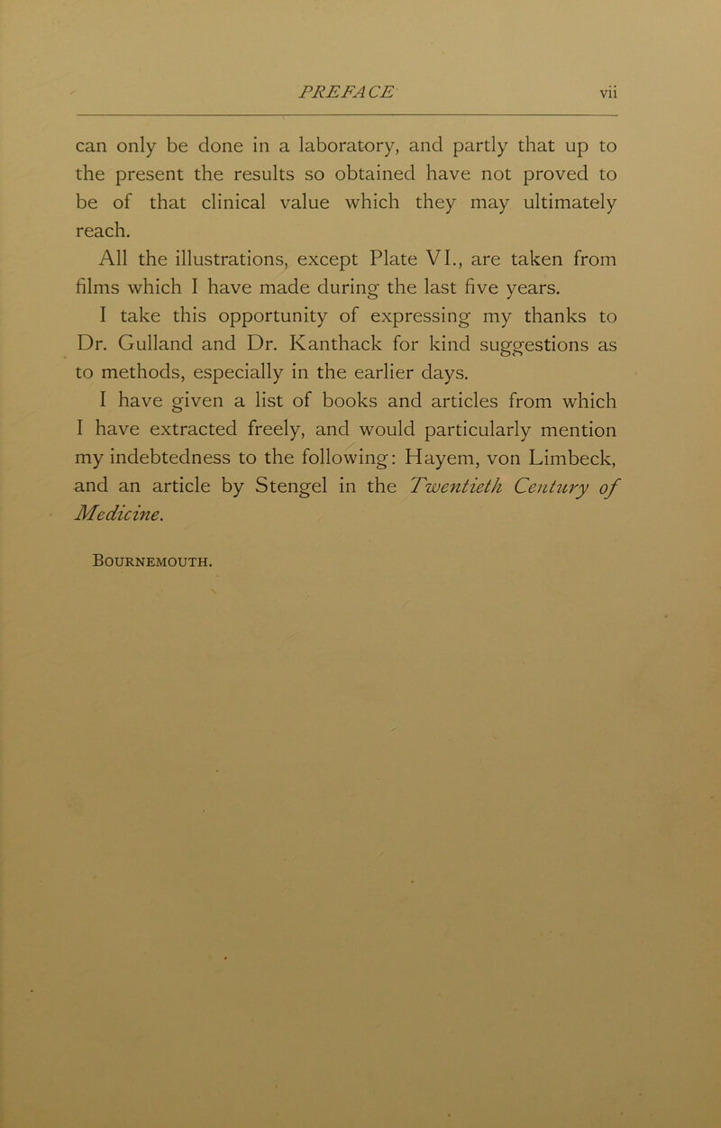 can only be done in a laboratory, and partly that up to the present the results so obtained have not proved to be of that clinical value which they may ultimately reach. All the illustrations, except Plate VI., are taken from films which I have made during the last five years. I take this opportunity of expressing my thanks to Dr. Gulland and Dr. Kanthack for kind suggestions as to methods, especially in the earlier days. I have given a list of books and articles from which I have extracted freely, and would particularly mention my indebtedness to the following: Hayem, von Limbeck, and an article by Stengel in the Twentieth Century of Medicine. Bournemouth.