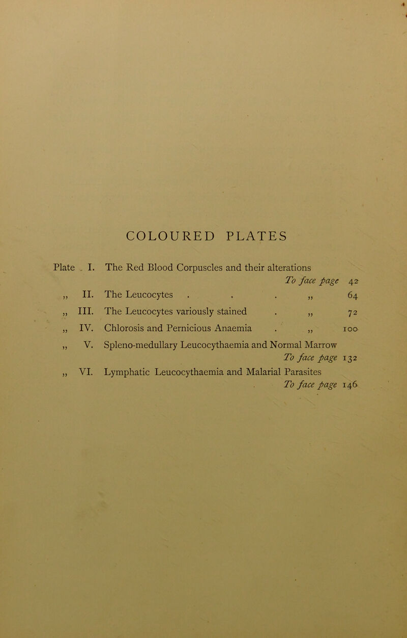 COLOURED PLATES Plate . I. 55 II. „ HI- „ IV. 55 V. VI. The Red Blood Corpuscles and their alterations The Leucocytes To face page • 55 42- 64 The Leucocytes variously stained • 55 72 Chlorosis and Pernicious Anaemia • 55 100 Spleno-medullary Leucocythaemia and Normal Marrow To face page 132 Lymphatic Leucocythaemia and Malarial Parasites To face page 146