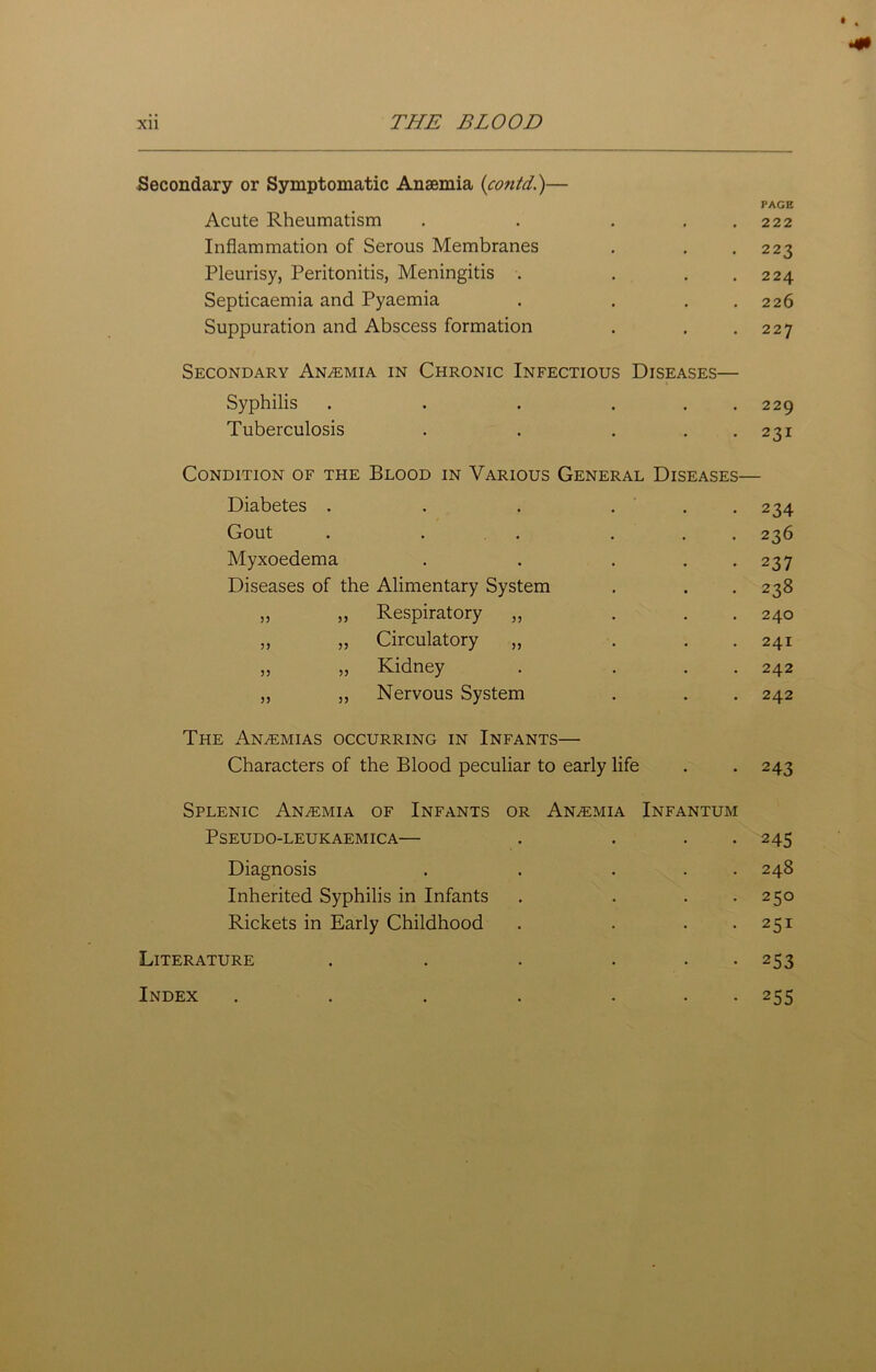 k Secondary or Symptomatic Anaemia (contd.)— Acute Rheumatism PAGE 222 Inflammation of Serous Membranes 223 Pleurisy, Peritonitis, Meningitis . 224 Septicaemia and Pyaemia 226 Suppuration and Abscess formation 227 Secondary An/emia in Chronic Infectious Syphilis .... Diseases— 229 Tuberculosis • 23I Condition of the Blood in Various General Diseases- Diabetes .... 234 Gout .... 236 Myxoedema 237 Diseases of the Alimentary System 238 ,, ,, Respiratory ,, 24O ,, „ Circulatory ,, 24I ,, „ Kidney 242 ,, ,, Nervous System 242 The An/Emias occurring in Infants— Characters of the Blood peculiar to early life 243 Splenic Anemia of Infants or Anaemia PSEUDO-LEUKAEMICA— Infantum 245 Diagnosis 248 Inherited Syphilis in Infants 250 Rickets in Early Childhood 251 Literature .... 2S3 Index ..... 255