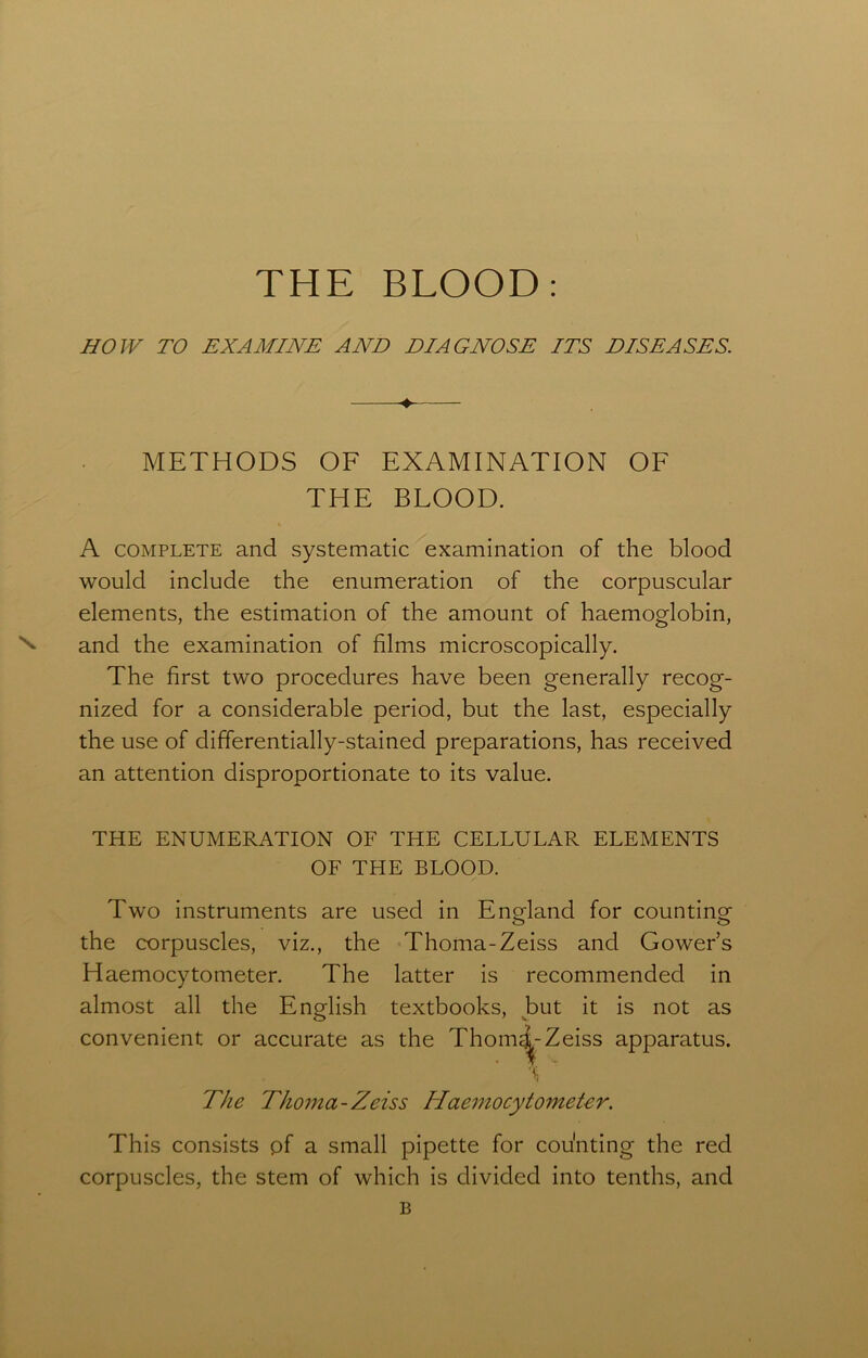 HOW TO EXAMINE AND DIAGNOSE ITS DISEASES. ♦ METHODS OF EXAMINATION OF THE BLOOD. A complete and systematic examination of the blood would include the enumeration of the corpuscular elements, the estimation of the amount of haemoglobin, and the examination of films microscopically. The first two procedures have been generally recog- nized for a considerable period, but the last, especially the use of differentially-stained preparations, has received an attention disproportionate to its value. THE ENUMERATION OF THE CELLULAR ELEMENTS OF THE BLOOD. Two instruments are used in England for counting the corpuscles, viz., the Thoma-Zeiss and Gowers Haemocytometer. The latter is recommended in almost all the English textbooks, but it is not as convenient or accurate as the Thom^Zeiss apparatus. The Thoma-Zeiss Haemocytometer. This consists pf a small pipette for cou'nting the red corpuscles, the stem of which is divided into tenths, and