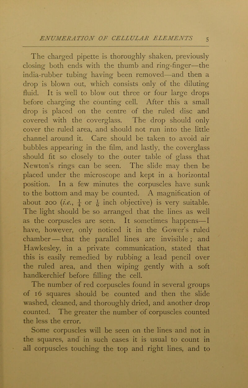 The charged pipette is thoroughly shaken, previously closing both ends with the thumb and ring-finger—the india-rubber tubing- having been removed—and then a drop is blown out, which consists only of the diluting fluid. It is well to blow out three or four large drops before charging the counting cell. After this a small drop is placed on the centre of the ruled disc and covered with the coverglass. The drop should only cover the ruled area, and should not run into the little channel around it. Care should be taken to avoid air bubbles appearing in the film, and lastly, the coverglass should fit so closely to the outer table of glass that Newton’s rings can be seen. The slide may then be placed under the microscope and kept in a horizontal position. In a few minutes the corpuscles have sunk to the bottom and may be counted. A magnification of about 200 (i.e., J or -J- inch objective) is very suitable. The light should be so arranged that the lines as well as the corpuscles are seen. It sometimes happens—I have, however, only noticed it in the Gower’s ruled chamber — that the parallel lines are invisible; and Hawkesley, in a private communication, stated that this is easily remedied by rubbing a lead pencil over the ruled area, and then wiping gently with a soft handkerchief before filling the cell. The number of red corpuscles found in several groups of 16 squares should be counted and then the slide washed, cleaned, and thoroughly dried, and another drop counted. The greater the number of corpuscles counted the less the error. Some corpuscles will be seen on the lines and not in the squares, and’ in such cases it is usual to count in all corpuscles touching the top and right lines, and to