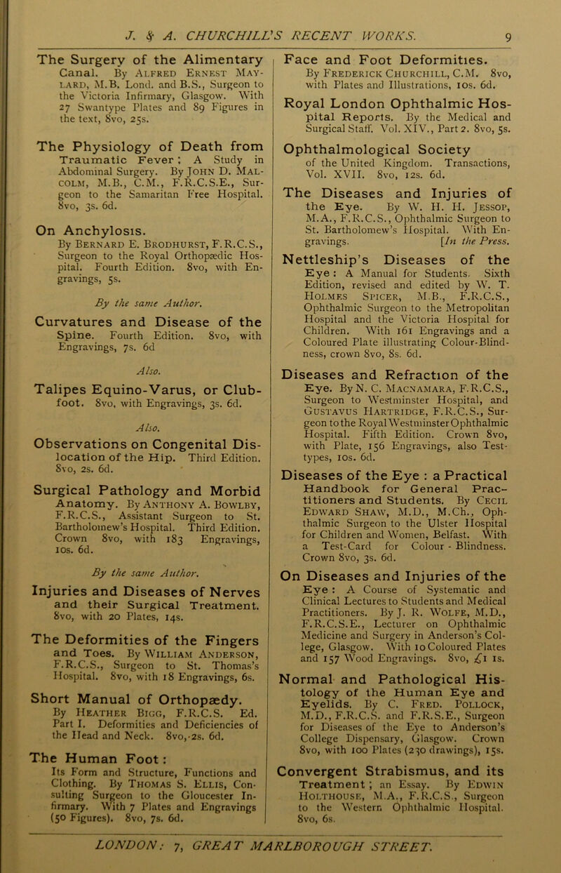 The Surgery of the Alimentary Canal. By Alfred Ernest May- lard, M.B. Lond. and B.S., Surgeon to the Victoria Infirmary, Glasgow. With 27 Swantype Plates and 89 Figures in the text, 8vo, 25s. The Physiology of Death from Traumatic Fever ; A Study in Abdominal Surgery. By John D. Mal- colm, M.B., C.M., F.R.C.S.E., Sur- geon to the Samaritan Free Hospital. Svo, 3s. 6d. On Anchylosis. By Bernard E. Brodhurst, F.R.C.S., Surgeon to the Royal Orthopaedic Hos- pital. Fourth Edition. 8vo, with En- gravings, 5s. By the same Author. Curvatures and Disease of the Spine. Fourth Edition. 8vo, with Engravings, 7s. 6d Also. Talipes Equino-Varus, or Club- foot. 8vo, with Engravings, 3s. 6d. Also. Observations on Congenital Dis- location of the Hip. Third Edition. Svo, 2s. 6d. Surgical Pathology and Morbid Anatomy. By Anthony A. Bowlby, F.R.C.S., Assistant Surgeon to St. Bartholomew’s Hospital. Third Edition. Crown 8vo, with 183 Engravings, 10s. 6d. By the same Author. Injuries and Diseases of Nerves and their Surgical Treatment. Svo, with 20 Plates, 14s. The Deformities of the Fingers and Toes. By William Anderson, F.R.C.S., Surgeon to St. Thomas’s Hospital. 8vo, with 18 Engravings, 6s. Short Manual of Orthopaedy. By Heather Bigg, F.R.C.S. Ed. Part I. Deformities and Deficiencies of the Head and Neck. 8vo,-2s. 6d. The Human Foot: Its Form and Structure, Functions and Clothing. By Thomas S. Ellis, Con- sulting Surgeon to the Gloucester In- firmary. With 7 Plates and Engravings (5° Figures). 8vo, 7s. 6d. Face and Foot Deformities. By Frederick Churchill, C.M. 8vo, with Plates and Illustrations, 10s. 6d. Royal London Ophthalmic Hos- pital Reports. By the Medical and Surgical Staff. Vol. XIV., Part 2. 8vo, 5s. Ophthalmological Society of the United Kingdom. Transactions, Vol. XVII. 8vo, 12s. 6d. The Diseases and Injuries of the Eye. By W. H. II. Jessop, M.A., F.R.C.S., Ophthalmic Surgeon to St. Bartholomew’s Hospital. With En- gravings. [In the Press. Nettleship’s Diseases of the Eye : A Manual for Students. Sixth Edition, revised and edited by W. T. Holmes Spicer, M.B., F.R.C.S., Ophthalmic Surgeon to the Metropolitan Hospital and the Victoria Hospital for Children. With 161 Engravings and a Coloured Plate illustrating Colour-Blind- ness, crown Svo, 8s. 6d. Diseases and Refraction of the Eye. ByN. C. Macnamara, F.R.C.S., Surgeon to Westminster Hospital, and Gustavus IIartridge, F.R.C.S., Sur- geon tothe RoyalWestminsterOphthalmic Hospital. Fifth Edition. Crown 8vo, with Plate, 156 Engravings, also Test- types, 1 os. 6d. Diseases of the Eye : a Practical Handbook for General Prac- titioners and Students. By Cecil Edward Shaw, M.D., M.Ch., Oph- thalmic Surgeon to the Ulster Hospital for Children and Women, Belfast. With a Test-Card for Colour - Blindness. Crown 8vo, 3s. 6d. On Diseases and Injuries of the Eye : A Course of Systematic and Clinical Lectures to Students and Medical Practitioners. By J. R. Wolfe, M.D., F.R.C.S.E., Lecturer on Ophthalmic Medicine and Surgery in Anderson’s Col- lege, Glasgow. With 10 Coloured Plates and 157 Wood Engravings. Svo, £1 is. Normal and Pathological His- tology of the Human Eye and Eyelids. By C. Fred. Pollock, M.D., F.R.C.S. and F.R.S.E., Surgeon for Diseases of the Eye to Anderson’s College Dispensary, Glasgow. Crown 8vo, with 100 Plates (230 drawings), 15s. Convergent Strabismus, and its Treatment ; an Essay. By Edwin Holthouse, M.A., F.R.C.S., Surgeon to the Western Ophthalmic Hospital. 8vo, 6s.