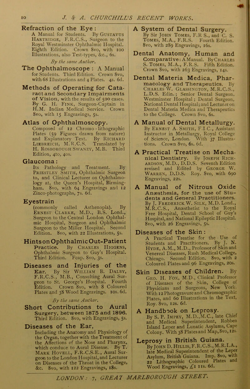 Refraction of the Eye : A Manual for Students. By Gustavus Hartridge, F.R.C.S., Surgeon to the Royal Westminster Ophthalmic Hospital. Eighth Edition. Crown 8vo, with ioo Illustrations, also Test-types, &c., 6s. By the same Author. The Ophthalmoscope : A Manual for Students. Third Edition. Crown 8vo, with 68 Illustrations and 4 Plates. 4s. 6d. Methods of Operating for Cata- ract and Secondary Impairments of Vision, with the results of 500 cases. By G. H. Fink, Surgeon-Captain in H.M. Indian Medical Service. Crown 8vo, with 15 Engravings, 5s. Atlas of Ophthalmoscopy. Composed of 12 Chromo - lithographic Plates (59 Figures drawn from nature) and Explanatory Text. By Richard Liebreicii, M.R.C.S. Translated by H. Rosborough Swanzy, M.B. Third Edition, 4to, 40s. Glaucoma: Its Pathology and Treatment. By Priestley Smith, Ophthalmic Surgeon to, and Clinical Lecturer on Ophthalmo- logy at, the Queen’s Hospital, Birming- ham. 8vo, with 64 Engravings and 12 Zinco-photographs, 75. 6d. Eyestrain (commonly called Asthenopia). By Ernest Clarke, M.D., B.S. Lond., Surgeon to the Central London Ophthal- mic Plospital, Surgeon and Ophthalmic Surgeon to the Miller Hospital. Second Edition. 8vo, with 22 Illustrations, 5s. Hints on Ophthalmic Out-Patient Practice. By Charles IIiggens, Ophthalmic Surgeon to Guy’s Hospital. Third Edition. Fcap. Svo, 3s. Diseases and Injuries of the Ear. By Sir William B. Dalby, F.R.C.S., M.B., Consulting Aural Sur- geon to St. George’s Hospital. Fourth Edition. Crown 8vo, with 8 Coloured Plates and 38 Wood Engravings. 10s. 6d. By the same Author. Short Contributions to Aural Surgery, between 1875 and 1896. Third Edition. 8vo, with Engravings, 5s. Diseases of the Ear, Including the Anatomy and Physiology of the Organ, together with the Treatment of the Affections of the Nose and Pharynx, which conduce to Aural Disease. By T. Mark Hovell, F.R.C.S.E., Aural Sur- geon to the London Hospital, and Lecturer on Diseases of the Throat in the College, &c. 8vo, with 122 Engravings, 18s. A System of Dental Surgery. By Sir John Tomes, F.R S., and C. S. Tomes, M.A., F.R.S. Fourth Edition. 8vo, with 289 Engravings, 16s. Dental Anatomy, Human and Comparative: A Manual. By Charles S. Tomes, M.A., F.R.S. Fifth Edition. Crown 8vo, with 263 Engravings, 14s. Dental Materia Medica, Phar- macology and Therapeutics. By Charles W. Glassington, M.R.C.S., L. D.S. Edin. ; Senior Dental Surgeon, Westminster Hospital ; Dental Surgeon, National Dental Hospital; and Lecturer on Dental Materia Medica and Therapeutics to the College. Crown 8vo, 6s. A Manual of Dental Metallurgy. By Ernest A. Smith, F.I.C., Assistant Instructor in Metallurgy, Royal College of Science, London. With 37 Illustra- tions. Crown 8vo, 6s. 6d. A Practical Treatise on Mecha- nical Dentistry. By Joseph Rich- ardson, M.D., D.D.S. Seventh Edition revised and Edited by George W. Warren, D.D.S. Roy. Svo, with 690 Engravings, 22s. A Manual of Nitrous Oxide Anaesthesia, for the use of Stu- dents and General Practitioners. By J. Frederick W. Silk, M.D.Lond., M. R.C.S., Anaesthetist to the Royal Free Hospital, Dental School of Guy’s Hospital, and National Epileptic Hospital. 8vo, with 26 Engravings, 5s. Diseases of the Skin : A Practical Treatise for the Use of Students and Practitioners. By J. N. Hyde, A.M., M.D., Professor of Skin and Venereal Diseases, Rush Medical College, Chicago. Second Edition. 8vo, with 2 Coloured Plates and 96 Engravings, 20s. Skin Diseases of Children. By Geo. H. Fox, M.D., Clinical Professor of Diseases of the Skin, College of Physicians and Surgeons, New York. With 12 Photogravure and Chromographic Plates, and 60 Illustrations in the Text, Roy. 8vo, 12s. 6d. A Handbook on Leprosy. By S. P. Impey, M.D.jM.C., late Chief and Medical Superintendent, Robben Island Leper and Lunatic Asylums, Cape Colony. With 38 Plates and Map, Svo, 12s. Leprosy in British Guiana. By John D. Hillis,F.R.C.S., M.R.I.A., late Medical Superintendent of the Leper Asylum, British Guiana. Imp. 8vo, with 22 Lithographic Coloured Plates and Wood Engravings, £1 ns. 6d.