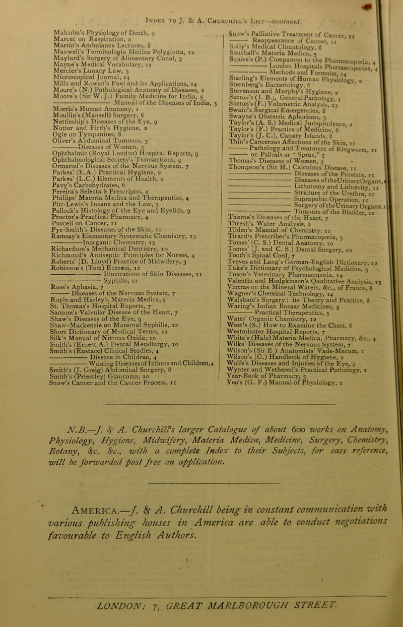 Malcolm’s Physiology of Death, 9 Marcet on Respiration, 2 Martin’s Ambulance Lectures, 8 Maxwell’s Terminologia Medica Polyglotta, 12 Maylard’s Surgery of Alimentary Canal, 9 Mayne’s Medical Vocabulary, 12 Mercier’s Lunacy Law, 3 Microscopical Journal, 14 Mills and Rowan’s Fuel and its Applications, 14 Moore’s (N.) Pathological Anatomy of Diseases, 1 Moore’s (Sir W. J.) Family Medicine for India, 5 Manual of the Diseases of India, 5 Morris’s Human Anatomy, 1 Moullin’s (Mansell) Surgery, 8 Nettleship’s Diseases of the Eye, 9 Notter and Firth’s Hygiene, 2 Ogle on Tympanites, 8 Oliver’s Abdominal Tumours, 3’ Diseases of Women, 3 Ophthalmic (Royal London) Hospital Reports, 9 Ophthalmological Society’s Transactions, 9 Ormerod's Diseases of the Nervous System, 7 Parkes’ (E.A.) Practical Hygiene, 2 Parkes’ (L.C.) Elements of Health, 2 Pavy's Carbohydrates, 6 Pereira’s Selecta e Prescriptis, 4 Phillips’ Materia Medica and Therapeutics, 4 Pitt-Lewis’s Insane and the Law, 3 Pollock’s Histology of the Eye and Eyelids, 9 Proctor’s Practical Pharmacy, 4 Purcell on Cancer, 11 Pye-Smith's Diseases of the Skin, 11 Ramsay’s Elementary Systematic Chemistry, 13 Inorganic Chemistry, 13 Richardson's Mechanical Dentistry, 10 Richmond’s Antiseptic Principles for Nurses, 4 Roberts’ (D. Lloyd) Practice of Midwifery, 3 Robinson’s (Tom) Eczema, 11 Illustrations of Skin Diseases, 11 Syphilis, 11 Ross’s Aphasia, 7 Diseases of the Nervous System, 7 Royle and Harley’s Materia Medica, 5 St. Thomas’s Hospital Reports, 7 Sansom’s Valvular Disease of the Heart, 7 Shaw’s Diseases of the Eye, 9 Shaw-Mackenzie on Maternal Syphilis, 12 Short Dictionary of Medical Terms, 12 Silk’s Manual of Nitrous Oxide, 10 Smith’s (Ernest A.) Dental Metallurgy, 10 Smith’s (Eustace) Clinical Studies, 4 Disease in Children, 4 Wasting Diseases of Infan ts and Childrens Smith’s (J. Greig) Abdominal Surgery, 8 Smith’s (Priestley) Glaucoma, 10 Snow’s Cancer and the Cancer Process, it Snow's Palliative Treatment of Cancer, u Reappearance of Cancer, 11 Solly's Medical Climatology, 8 Southall’s Materia Medica, 5 Squire’s (P.) Companion to the Pharmacopoeia, 4 London Hospitals Pharmacopoeias, 4 ; Methods and Formulas, 14 Starling’s Elements of Human Physiology 2 Sternberg’s Bacteriology, 6 Stevenson and Murphy’s Hygiene, 2 Sutton’s fl. B.), General Pathology, r Sutton’s (F.) Volumetric Analysis, 13 Swain’s Surgical Emergencies, 8 Swayne’s Obstetric Aphorisms, 3 Taylor’s (A. S.) Medical Jurisprudence, 2 Taylor's (F.) Practice of Medicine, 6 Taylor's (j, C.), Canary Islands, 8 Thin’s Cancerous Affections of the Skin, 11 Pathology and Treatment of Ringworm, it — — on Psilosis or “ Sprue,” 5 Thomas’s Diseases of Women, 3 Thompson’s (Sir H.) Calculous Disease, 11 Diseases of the Prostate, it Diseases of the Urinary Organs, Lithotomy and Lithotrity, 11 Stricture of the Urethra, n Suprapubic Operation, it Surgery of theUrinary Organs, 1 ; Tumours of the Bladder, 11 Thorne’s Diseases of the Heart, 7 Thresh’s Water Analysis, 2 Tilden’s Manual of Chemistry, 12 Tirard’s Prescriber’s Pharmacopoeia, 5 Tomes’ (C. S.) Dental Anatomy, 10 lomes’ (J. and C. S.) Dental Surgery, 10 Tooth’s Spinal Cord, 7 Treves and Lang's German-English Dictionary, 12 Tuke’s Dictionary of Psychological Medicine, 3 Tuson’s Veterinary Pharmacopoeia, 14 Valentin and Hodgkinson's Qualitative Analysis, 13 Vintras on the Mineral Waters, &c., of France, 8 Wagner’s Chemical Technology-, 14 Walsham’s Surgery : its Theory and Practice, 8 Waring’s Indian Bazaar Medicines, 5 Practical Therapeutics, 5 Watts’ Organic Chemistry, 12 West’s (S.) How to Examine the Chest, 6 Westminster Hospital Reports, 7 White’s (Hale) Materia Medica, Pharmacy, &c., 4 Wilks' Diseases of the Nervous System, 7 Wilson’s (Sir E.) Anatomists’ Vade-Mecum, 1 Wilson’s (G.) Handbook of Hygqene, 2 Wolfe's Diseases and Injuries of the Eyre, 9 Wynter and Wethered’s Practical Pathology, 1 Year-Book of Pharmacy, 5 Yeo’s (G. F.) Manual of Physiology, 2 N.B.—J. $■ A. Churchiirs larger Catalogue of about 600 works on Anatomy, Physiology, Hygiene, Midwifery, Materia Medica, Medicine, Surgery, Chemistry, Botany, §c. Syc., with a complete Index to their Subjects, for easy reference, will be forwarded post free on application. America.—J. fy A. Churchill being in constant communication with various publishing houses in America are able to conduct negotiations favourable to English Authors.