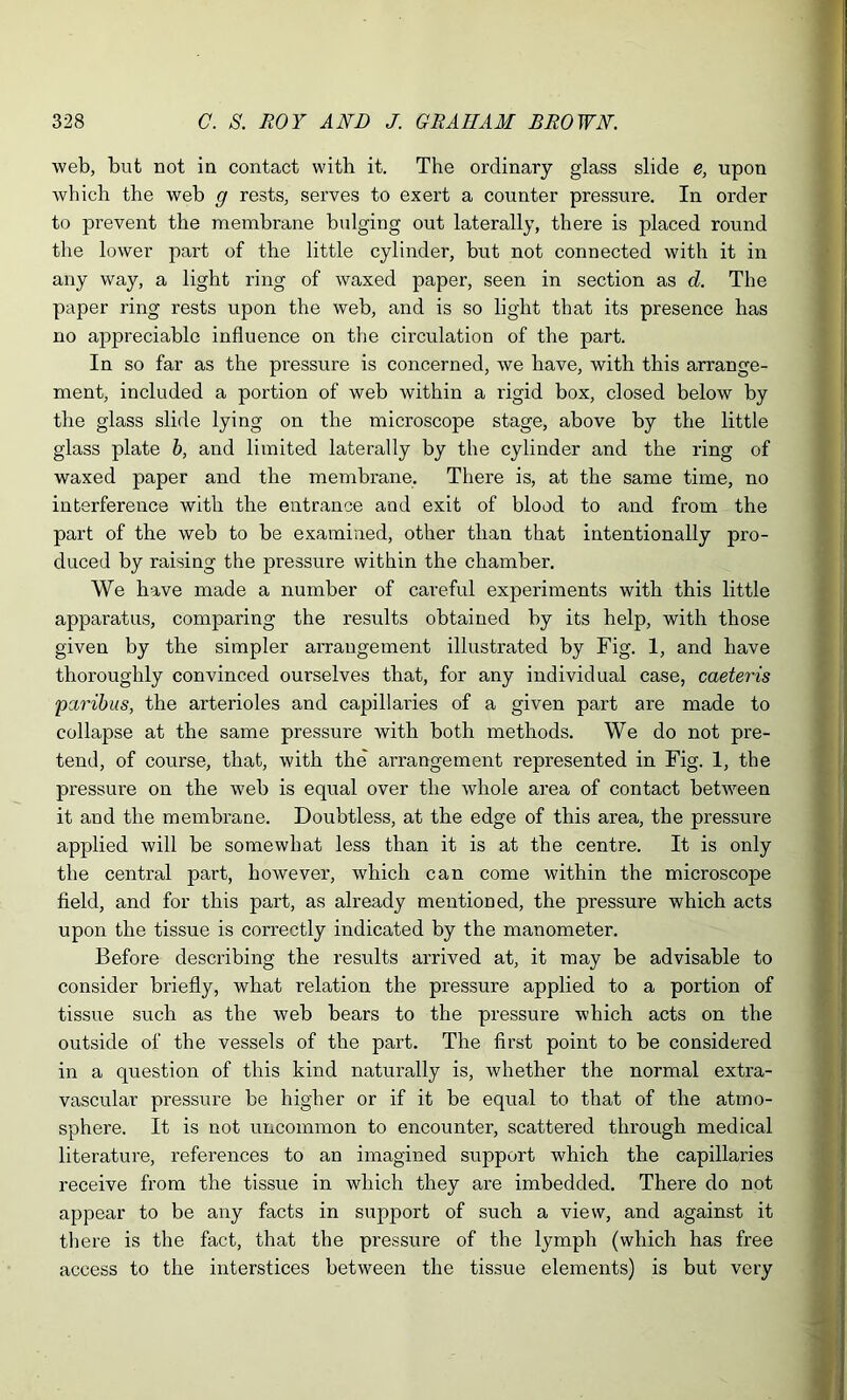 web, but not in contact with it. The ordinary glass slide e, upon which the web g rests, serves to exert a counter pressure. In order to prevent the membrane bulging out laterally, there is placed round the lower part of the little cylinder, but not connected with it in any way, a light ring of waxed paper, seen in section as d. The paper ring rests upon the web, and is so light that its presence has no appreciable influence on the circulation of the part. In so far as the pressure is concerned, we have, with this arrange- ment, included a portion of web within a rigid box, closed below by the glass slide lying on the microscope stage, above by the little glass plate b, and limited laterally by the cylinder and the ring of waxed paper and the membrane. There is, at the same time, no interference with the entrance and exit of blood to and from the part of the web to he examined, other than that intentionally pro- duced by raising the pressure within the chamber. We have made a number of careful experiments with this little apparatus, comparing the results obtained by its help, with those given by the simpler arrangement illustrated by Fig. 1, and have thoroughly convinced ourselves that, for any individual case, caeteris 'paribus, the arterioles and capillaries of a given part are made to collapse at the same pressure with both methods. We do not pre- tend, of course, that, with the arrangement represented in Fig. 1, the pressure on the web is equal over the whole area of contact between it and the membrane. Doubtless, at the edge of this area, the pressure applied will be somewhat less than it is at the centre. It is only the central part, however, which can come within the microscope field, and for this part, as already mentioned, the pressure which acts upon the tissue is correctly indicated by the manometer. Before describing the results arrived at, it may be advisable to consider briefly, what relation the pressure applied to a portion of tissue such as the web bears to the pressure which acts on the outside of the vessels of the part. The first point to be considered in a question of this kind naturally is, whether the normal extra- vascular pressure be higher or if it be equal to that of the atmo- sphere. It is not uncommon to encounter, scattered through medical literature, references to an imagined support which the capillaries receive from the tissue in which they are imbedded. There do not appear to be any facts in support of such a view, and against it there is the fact, that the pressure of the lymph (which has free access to the interstices between the tissue elements) is but very