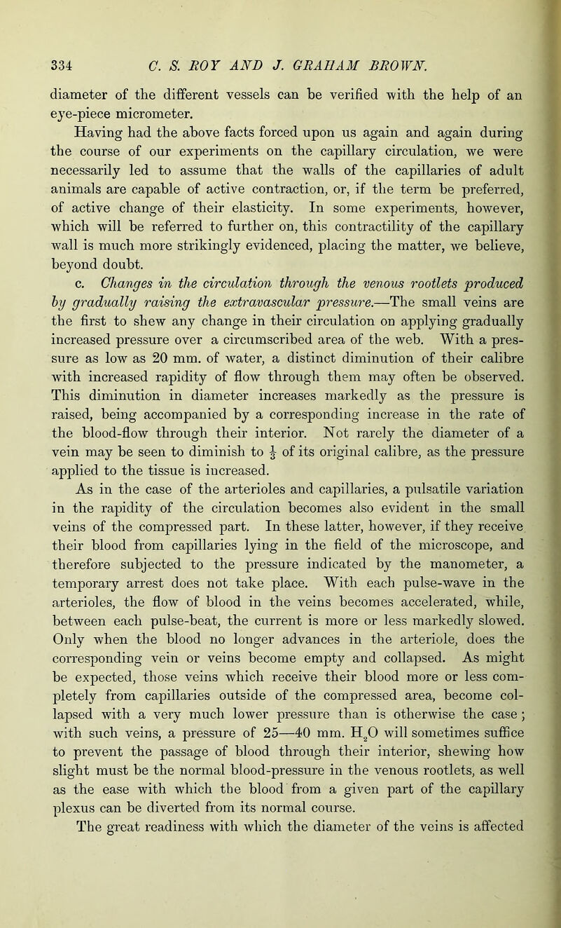 diameter of the different vessels can be verified with the help of an eye-piece micrometer. Having had the above facts forced upon us again and again during the course of our experiments on the capillary circulation, we were necessarily led to assume that the walls of the capillaries of adult animals are capable of active contraction, or, if the term be preferred, of active change of their elasticity. In some experiments, however, which will be referred to further on, this contractility of the capillary wall is much more strikingly evidenced, placing the matter, we believe, beyond doubt. c. Changes in the circulation through the venous rootlets produced by gradually raising the extravascular pressure.—The small veins are the first to shew any change in their circulation on applying gradually increased pressure over a circumscribed area of the web. With a pres- sure as low as 20 mm. of water, a distinct diminution of their calibre with increased rapidity of flow through them may often be observed. This diminution in diameter increases markedly as the pressure is raised, being accompanied by a corresponding increase in the rate of the blood-flow through their interior. Not rarely the diameter of a vein may be seen to diminish to J of its original calibre, as the pressure applied to the tissue is increased. As in the case of the arterioles and capillaries, a pulsatile variation in the rapidity of the circulation becomes also evident in the small veins of the compressed part. In these latter, however, if they receive their blood from capillaries lying in the field of the microscope, and therefore subjected to the pressure indicated by the manometer, a temporary arrest does not take place. With each pulse-wave in the arterioles, the flow of blood in the veins becomes accelerated, while, between each pulse-beat, the current is more or less markedly slowed. Only when the blood no longer advances in the arteriole, does the corresponding vein or veins become empty and collapsed. As might be expected, those veins which receive their blood more or less com- pletely from capillaries outside of the compressed area, become col- lapsed with a very much lower pressure than is otherwise the case ; with such veins, a pressure of 25—40 mm. H20 will sometimes suffice to prevent the passage of blood through their interior, shewing how slight must be the normal blood-pressure in the venous rootlets, as well as the ease with which the blood from a given part of the capillary plexus can be diverted from its normal course. The great readiness with which the diameter of the veins is affected