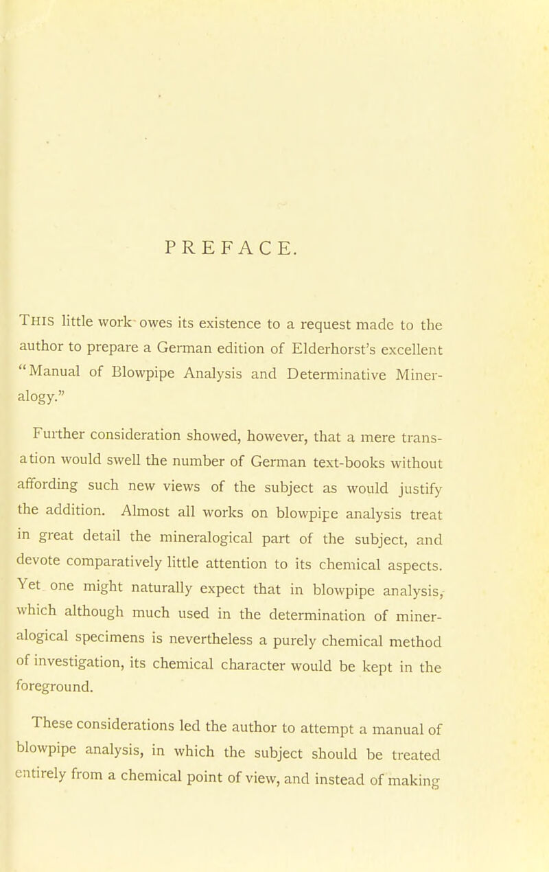 PREFACE. This little work owes its existence to a request made to the author to prepare a Gennan edition of Elderhorst's excellent Manual of Blowpipe Analysis and Determinative Miner- alogy. Further consideration showed, however, that a mere trans- ation would swell the number of German text-books without affording such new views of the subject as would justify the addition. Almost all works on blowpipe analysis treat in great detail the mineralogical part of the subject, and devote comparatively little attention to its chemical aspects. Yet one might naturally expect that in blowpipe analysis,- which although much used in the determination of miner- alogical specimens is nevertheless a purely chemical method of investigation, its chemical character would be kept in the foreground. These considerations led the author to attempt a manual of blowpipe analysis, in which the subject should be treated entirely from a chemical point of view, and instead of making