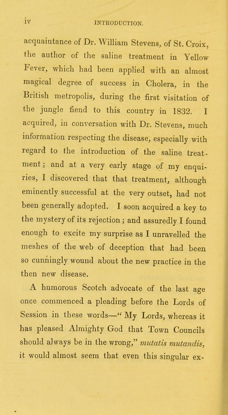 acquaintance of Dr. William Stevens, of St. Croix, the author of the saline treatment in Yellow Fever, which had been applied with an almost magical degree of success in Cholera, in the British metropolis, during the first visitation of the jungle fiend to this country in 1832. I acquired, in conversation with Dr. Stevens, much information respecting the disease, especially with regard to the introduction of the saline treat- ment; and at a very early stage of my enqui- ries, I discovered that that treatment, although eminently successful at the very outset, had not been generally adopted. I soon acquired a key to the mystery of its rejection; and assuredly I found enough to excite my surprise as I unravelled the meshes of the web of deception that had been so cunningly wound about the new practice in the then new disease. A humorous Scotch advocate of the last age once commenced a pleading before the Lords of Session in these words— My Lords, whereas it has pleased Almighty God that Town Councils should always be in the wrong, mutatis mutandis, it would almost seem that even this singular ex-