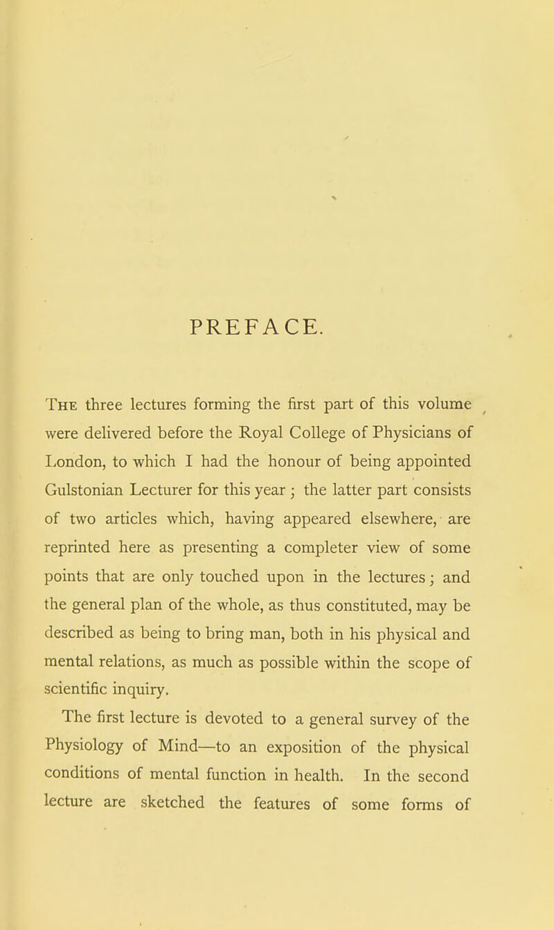 PREFACE. The three lectures forming the first part of this volume were delivered before the Royal College of Physicians of London, to which I had the honour of being appointed Gulstonian Lecturer for this year ; the latter part consists of two articles which, having appeared elsewhere, are reprinted here as presenting a completer view of some points that are only touched upon in the lectures; and the general plan of the whole, as thus constituted, may be described as being to bring man, both in his physical and mental relations, as much as possible within the scope of scientific inquiry. The first lecture is devoted to a general survey of the Physiology of Mind—to an exposition of the physical conditions of mental function in health. In the second lecture are sketched the features of some forms of