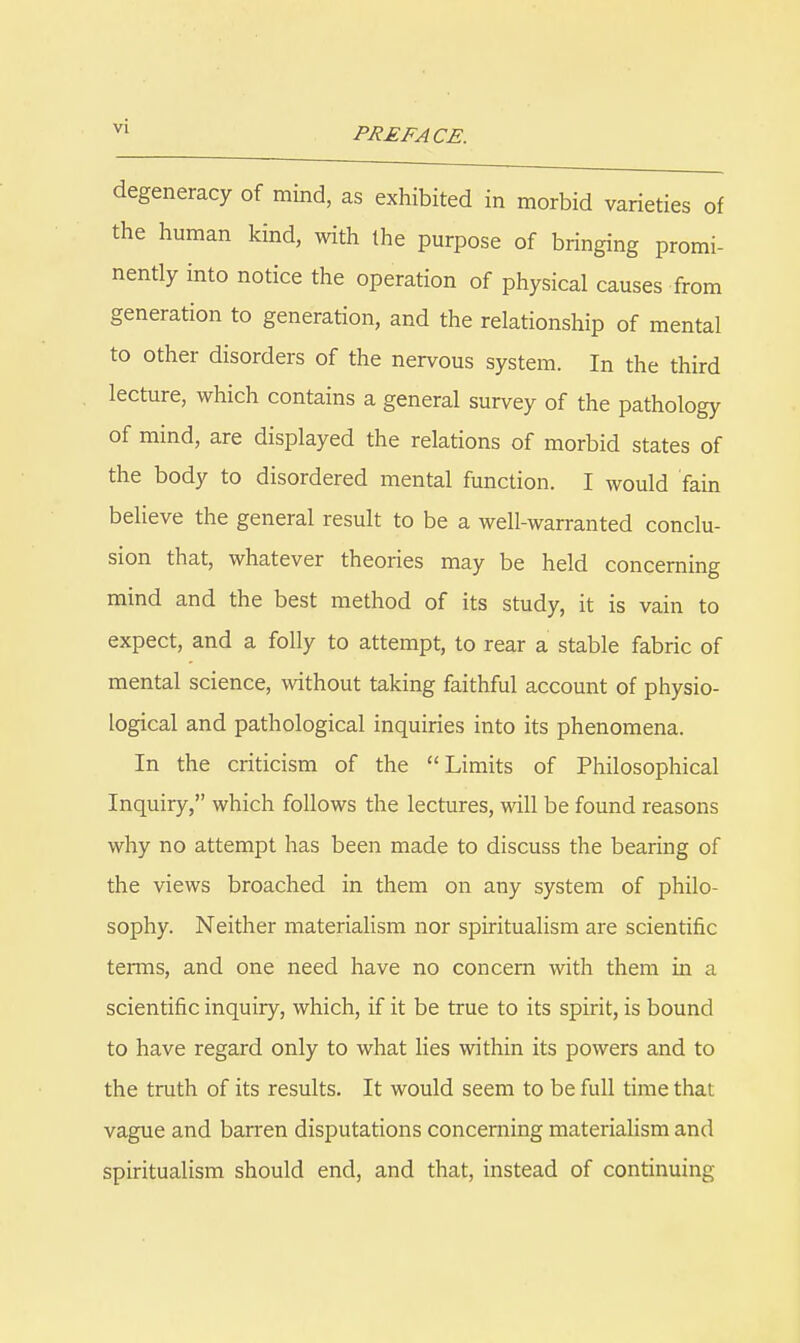 degeneracy of mind, as exhibited in morbid varieties of the human kind, with the purpose of bringing promi- nently into notice the operation of physical causes from generation to generation, and the relationship of mental to other disorders of the nervous system. In the third lecture, which contains a general survey of the pathology of mind, are displayed the relations of morbid states of the body to disordered mental function. I would fain believe the general result to be a well-warranted conclu- sion that, whatever theories may be held concerning mind and the best method of its study, it is vain to expect, and a folly to attempt, to rear a stable fabric of mental science, without taking faithful account of physio- logical and pathological inquiries into its phenomena. In the criticism of the Limits of Philosophical Inquiry, which follows the lectures, will be found reasons why no attempt has been made to discuss the bearing of the views broached in them on any system of philo- sophy. Neither materiaUsm nor spiritualism are scientific terms, and one need have no concern with them in a scientific inquiry, which, if it be true to its spirit, is bound to have regard only to what lies within its powers and to the truth of its results. It would seem to be full time that vague and barren disputations concerning materialism and spiritualism should end, and that, instead of continuing