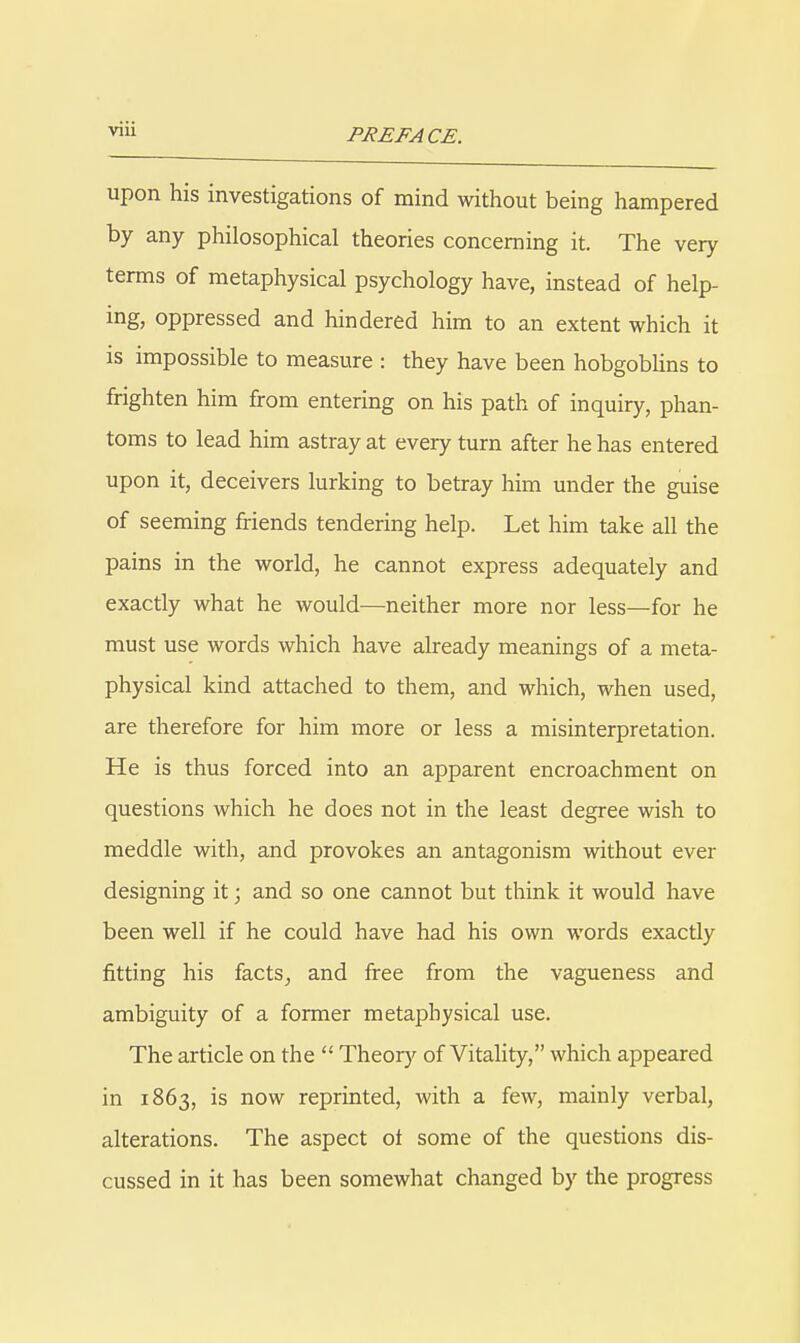 upon his investigations of mind without being hampered by any philosophical theories concerning it. The very terms of metaphysical psychology have, instead of help- ing, oppressed and hindered him to an extent which it is impossible to measure : they have been hobgobhns to frighten him from entering on his path of inquiry, phan- toms to lead him astray at every turn after he has entered upon it, deceivers lurking to betray him under the guise of seeming friends tendering help. Let him take all the pains in the world, he cannot express adequately and exactly what he would—neither more nor less—for he must use words which have already meanings of a meta- physical kind attached to them, and which, when used, are therefore for him more or less a misinterpretation. He is thus forced into an apparent encroachment on questions which he does not in the least degree wish to meddle with, and provokes an antagonism without ever designing it; and so one cannot but think it would have been well if he could have had his own words exactly fitting his facts^ and free from the vagueness and ambiguity of a former metaphysical use. The article on the  Theor)^ of Vitality, which appeared in 1863, is now reprinted, with a few, mainly verbal, alterations. The aspect ot some of the questions dis- cussed in it has been somewhat changed by the progress