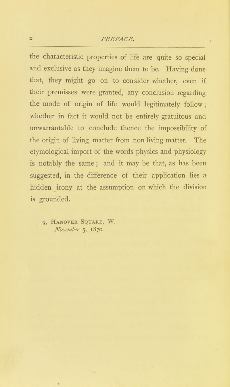 the characteristic properties of Hfe are quite so special and exclusive as they imagine them to be. Having done that, they might go on to consider whether, even if their premisses were granted, any conclusion regarding the mode of origin of life would legitimately follow; whether in fact it Avould not be entirely gratuitous and unwarrantable to conclude thence the impossibility of the origin of living matter from non-living matter. The etymological import of the words physics and physiology is notably the same; and it may be that, as has been suggested, in the difference of their application lies a hidden irony at the assumption on which the division is grounded. 9, Hanover Square, W. November 5. 1870.